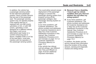 Black plate (41,1)Buick Enclave Owner Manual - 2011
Seats and Restraints 3-41
In addition, the vehicle has
a passenger sensing system
for the right front passenger
position, which includes sensors
that are part of the passenger
seat. The passenger sensing
system may not operate properly
if the original seat trim is
replaced with non-GM covers,
upholstery or trim, or with GM
covers, upholstery or trim
designed for a different vehicle.
Any object, such as an
aftermarket seat heater or a
comfort enhancing pad or
device, installed under or on top
of the seat fabric, could also
interfere with the operation of
the passenger sensing system.
This could either prevent proper
deployment of the passenger
airbag(s) or prevent the
passenger sensing system from
properly turning off the
passenger airbag(s). See
Passenger Sensing System on
page 3‑35.
If you have questions, call
Customer Assistance. The
phone numbers and addresses
for Customer Assistance are in
Step Two of the Customer
Satisfaction Procedure in this
manual. See Customer
Satisfaction Procedure (U.S.
and Canada) on page 13‑1 or
Customer Satisfaction
Procedure (Mexico) on
page 13‑3.
If the vehicle has rollover
roof-rail airbags, see Different
Size Tires and Wheels on
page 10‑53 for additional
important information.
Q: Because I have a disability,
I have to get my vehicle
modified. How can I find out
whether this will affect my
airbag system?
A: If you have questions, call
Customer Assistance. The
phone numbers and addresses
for Customer Assistance are
in Step Two of the Customer
Satisfaction Procedure in this
manual. See Customer
Satisfaction Procedure (U.S.
and Canada) on page 13‑1 or
Customer Satisfaction
Procedure (Mexico) on
page 13‑3.
In addition, the dealer and the
service manual have information
about the location of the airbag
sensors, sensing and diagnostic
module and airbag wiring.
 