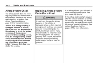 Black plate (42,1)Buick Enclave Owner Manual - 2011
3-42 Seats and Restraints
Airbag System Check
The airbag system does not need
regularly scheduled maintenance or
replacement. Make sure the airbag
readiness light is working. See
Airbag Readiness Light on
page 5‑17 for more information.
Notice: If an airbag covering is
damaged, opened, or broken,
the airbag may not work properly.
Do not open or break the airbag
coverings. If there are any
opened or broken airbag covers,
have the airbag covering and/or
airbag module replaced. For the
location of the airbag modules,
see What Makes an Airbag
Inflate? on page 3‑33. See your
dealer for service.
Replacing Airbag System
Parts After a Crash
{ WARNING
A crash can damage the airbag
systems in the vehicle. A
damaged airbag system may not
work properly and may not protect
you and your passenger(s) in a
crash, resulting in serious injury
or even death. To help make sure
the airbag systems are working
properly after a crash, have them
inspected and any necessary
replacements made as soon as
possible.
If an airbag inflates, you will need to
replace airbag system parts. See
your dealer for service.
If the airbag readiness light stays on
after the vehicle is started or comes
on when you are driving, the airbag
system may not work properly. Have
the vehicle serviced right away. See
Airbag Readiness Light on
page 5‑17 for more information.
 
