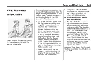Black plate (43,1)Buick Enclave Owner Manual - 2011
Seats and Restraints 3-43
Child Restraints
Older Children
Older children who have outgrown
booster seats should wear the
vehicle safety belts.
The manufacturer's instructions that
come with the booster seat state the
weight and height limitations for that
booster. Use a booster seat with a
lap-shoulder belt until the child
passes the fit test below:
. Sit all the way back on the seat.
Do the knees bend at the seat
edge? If yes, continue. If no,
return to the booster seat.
. Buckle the lap-shoulder belt.
Does the shoulder belt rest on
the shoulder? If yes, continue.
If no, try using the rear safety
belt comfort guide. See “Rear
Safety Belt Comfort Guides”
under Lap-Shoulder Belt on
page 3‑21 for more information.
If the shoulder belt still does not
rest on the shoulder, then return
to the booster seat.
. Does the lap belt fit low and
snug on the hips, touching the
thighs? If yes, continue. If no,
return to the booster seat.
. Can proper safety belt fit be
maintained for the length of the
trip? If yes, continue. If no,
return to the booster seat.
Q: What is the proper way to
wear safety belts?
A: An older child should wear a
lap-shoulder belt and get the
additional restraint a shoulder
belt can provide. The shoulder
belt should not cross the face or
neck. The lap belt should fit
snugly below the hips, just
touching the top of the thighs.
This applies belt force to the
child's pelvic bones in a crash.
It should never be worn over the
abdomen, which could cause
severe or even fatal internal
injuries in a crash.
Also see “Rear Safety Belt Comfort
Guides” under Lap-Shoulder Belt on
page 3‑21.
 