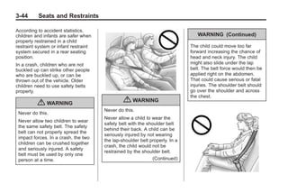 Black plate (44,1)Buick Enclave Owner Manual - 2011
3-44 Seats and Restraints
According to accident statistics,
children and infants are safer when
properly restrained in a child
restraint system or infant restraint
system secured in a rear seating
position.
In a crash, children who are not
buckled up can strike other people
who are buckled up, or can be
thrown out of the vehicle. Older
children need to use safety belts
properly.
{ WARNING
Never do this.
Never allow two children to wear
the same safety belt. The safety
belt can not properly spread the
impact forces. In a crash, the two
children can be crushed together
and seriously injured. A safety
belt must be used by only one
person at a time.
{ WARNING
Never do this.
Never allow a child to wear the
safety belt with the shoulder belt
behind their back. A child can be
seriously injured by not wearing
the lap-shoulder belt properly. In a
crash, the child would not be
restrained by the shoulder belt.
(Continued)
WARNING (Continued)
The child could move too far
forward increasing the chance of
head and neck injury. The child
might also slide under the lap
belt. The belt force would then be
applied right on the abdomen.
That could cause serious or fatal
injuries. The shoulder belt should
go over the shoulder and across
the chest.
 