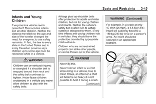 Black plate (45,1)Buick Enclave Owner Manual - 2011
Seats and Restraints 3-45
Infants and Young
Children
Everyone in a vehicle needs
protection! This includes infants
and all other children. Neither the
distance traveled nor the age and
size of the traveler changes the
need, for everyone, to use safety
restraints. In fact, the law in every
state in the United States and in
every Canadian province says
children up to some age must be
restrained while in a vehicle.
{ WARNING
Children can be seriously injured
or strangled if a shoulder belt is
wrapped around their neck and
the safety belt continues to
tighten. Never leave children
unattended in a vehicle and never
allow children to play with the
safety belts.
Airbags plus lap‐shoulder belts
offer protection for adults and older
children, but not for young children
and infants. Neither the vehicle's
safety belt system nor its airbag
system is designed for them. Every
time infants and young children ride
in vehicles, they should have the
protection provided by appropriate
child restraints.
Children who are not restrained
properly can strike other people,
or can be thrown out of the vehicle.
{ WARNING
Never do this.
Never hold an infant or a child
while riding in a vehicle. Due to
crash forces, an infant or a child
will become so heavy it is not
possible to hold it during a crash.
(Continued)
WARNING (Continued)
For example, in a crash at only
40 km/h (25 mph), a 5.5 kg (12 lb)
infant will suddenly become a
110 kg (240 lb) force on a person's
arms. An infant should be
secured in an appropriate
restraint.
 
