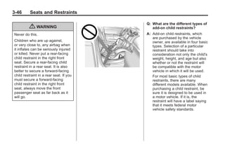 Black plate (46,1)Buick Enclave Owner Manual - 2011
3-46 Seats and Restraints
{ WARNING
Never do this.
Children who are up against,
or very close to, any airbag when
it inflates can be seriously injured
or killed. Never put a rear-facing
child restraint in the right front
seat. Secure a rear-facing child
restraint in a rear seat. It is also
better to secure a forward-facing
child restraint in a rear seat. If you
must secure a forward-facing
child restraint in the right front
seat, always move the front
passenger seat as far back as it
will go.
Q: What are the different types of
add-on child restraints?
A: Add-on child restraints, which
are purchased by the vehicle
owner, are available in four basic
types. Selection of a particular
restraint should take into
consideration not only the child's
weight, height, and age but also
whether or not the restraint will
be compatible with the motor
vehicle in which it will be used.
For most basic types of child
restraints, there are many
different models available. When
purchasing a child restraint, be
sure it is designed to be used in
a motor vehicle. If it is, the
restraint will have a label saying
that it meets federal motor
vehicle safety standards.
 