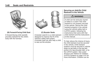 Black plate (48,1)Buick Enclave Owner Manual - 2011
3-48 Seats and Restraints
(B) Forward-Facing Child Seat
A forward-facing child seat (B)
provides restraint for the child's
body with the harness.
(C) Booster Seats
A booster seat (C) is a child restraint
designed to improve the fit of the
vehicle's safety belt system.
A booster seat can also help a child
to see out the window.
Securing an Add-On Child
Restraint in the Vehicle
{ WARNING
A child can be seriously injured
or killed in a crash if the child
restraint is not properly secured
in the vehicle. Secure the child
restraint properly in the vehicle
using the vehicle safety belt or
LATCH system, following the
instructions that came with that
child restraint and the instructions
in this manual.
To help reduce the chance of injury,
the child restraint must be secured
in the vehicle. Child restraint
systems must be secured in vehicle
seats by lap belts or the lap belt
portion of a lap-shoulder belt, or by
the LATCH system. See Lower
Anchors and Tethers for Children
(LATCH System) on page 3‑51 for
more information. Children can be
 