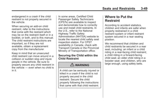 Black plate (49,1)Buick Enclave Owner Manual - 2011
Seats and Restraints 3-49
endangered in a crash if the child
restraint is not properly secured in
the vehicle.
When securing an add-on child
restraint, refer to the instructions
that come with the restraint which
may be on the restraint itself or in a
booklet, or both, and to this manual.
The child restraint instructions are
important, so if they are not
available, obtain a replacement
copy from the manufacturer.
Keep in mind that an unsecured
child restraint can move around in a
collision or sudden stop and injure
people in the vehicle. Be sure to
properly secure any child restraint in
the vehicle — even when no child is
in it.
In some areas, Certified Child
Passenger Safety Technicians
(CPSTs) are available to inspect
and demonstrate how to correctly
use and install child restraints. In
the U.S., refer to the National
Highway Traffic Safety
Administration (NHTSA) website to
locate the nearest child safety seat
inspection station. For CPST
availability in Canada, check with
Transport Canada or the Provincial
Ministry of Transportation office.
Securing the Child within the
Child Restraint
{ WARNING
A child can be seriously injured or
killed in a crash if the child is not
properly secured in the child
restraint. Secure the child
properly following the instructions
that came with that child restraint.
Where to Put the
Restraint
According to accident statistics,
children and infants are safer when
properly restrained in a child
restraint system or infant restraint
system secured in a rear seating
position.
We recommend that children and
child restraints be secured in a rear
seat, including: an infant or a child
riding in a rear-facing child restraint;
a child riding in a forward-facing
child seat; an older child riding in a
booster seat; and children, who are
large enough, using safety belts.
 
