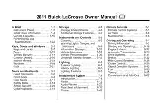 Black plate (1,1)Buick LaCrosse Owner Manual - 2011
2011 Buick LaCrosse Owner Manual M
In Brief . . . . . . . . . . . . . . . . . . . . . . . . 1-1
Instrument Panel . . . . . . . . . . . . . . 1-2
Initial Drive Information . . . . . . . . 1-4
Vehicle Features . . . . . . . . . . . . . 1-16
Performance and
Maintenance . . . . . . . . . . . . . . . . 1-22
Keys, Doors and Windows . . . 2-1
Keys and Locks . . . . . . . . . . . . . . . 2-2
Doors . . . . . . . . . . . . . . . . . . . . . . . . 2-12
Vehicle Security. . . . . . . . . . . . . . 2-14
Exterior Mirrors . . . . . . . . . . . . . . . 2-16
Interior Mirrors . . . . . . . . . . . . . . . . 2-18
Windows . . . . . . . . . . . . . . . . . . . . . 2-18
Roof . . . . . . . . . . . . . . . . . . . . . . . . . . 2-21
Seats and Restraints . . . . . . . . . 3-1
Head Restraints . . . . . . . . . . . . . . . 3-2
Front Seats . . . . . . . . . . . . . . . . . . . . 3-4
Rear Seats . . . . . . . . . . . . . . . . . . . 3-11
Safety Belts . . . . . . . . . . . . . . . . . . 3-13
Airbag System . . . . . . . . . . . . . . . . 3-29
Child Restraints . . . . . . . . . . . . . . 3-44
Storage . . . . . . . . . . . . . . . . . . . . . . . 4-1
Storage Compartments . . . . . . . . 4-1
Additional Storage Features . . . 4-2
Instruments and Controls . . . . 5-1
Controls . . . . . . . . . . . . . . . . . . . . . . . 5-2
Warning Lights, Gauges, and
Indicators . . . . . . . . . . . . . . . . . . . . 5-9
Information Displays . . . . . . . . . . 5-25
Vehicle Messages . . . . . . . . . . . . 5-33
Vehicle Personalization . . . . . . . 5-39
Universal Remote System . . . . 5-45
Lighting . . . . . . . . . . . . . . . . . . . . . . . 6-1
Exterior Lighting . . . . . . . . . . . . . . . 6-1
Interior Lighting . . . . . . . . . . . . . . . . 6-5
Lighting Features . . . . . . . . . . . . . . 6-6
Infotainment System . . . . . . . . . 7-1
Introduction . . . . . . . . . . . . . . . . . . . . 7-1
Radio . . . . . . . . . . . . . . . . . . . . . . . . . 7-12
Audio Players . . . . . . . . . . . . . . . . 7-20
Rear Seat Infotainment . . . . . . . 7-36
Phone . . . . . . . . . . . . . . . . . . . . . . . . 7-46
Climate Controls . . . . . . . . . . . . . 8-1
Climate Control Systems . . . . . . 8-1
Air Vents . . . . . . . . . . . . . . . . . . . . . . . 8-8
Maintenance . . . . . . . . . . . . . . . . . . . 8-8
Driving and Operating . . . . . . . . 9-1
Driving Information . . . . . . . . . . . . . 9-2
Starting and Operating . . . . . . . 9-16
Engine Exhaust . . . . . . . . . . . . . . 9-27
Automatic Transmission . . . . . . 9-28
Drive Systems . . . . . . . . . . . . . . . . 9-31
Brakes . . . . . . . . . . . . . . . . . . . . . . . 9-32
Ride Control Systems . . . . . . . . 9-36
Cruise Control . . . . . . . . . . . . . . . . 9-39
Object Detection Systems . . . . 9-42
Fuel . . . . . . . . . . . . . . . . . . . . . . . . . . 9-50
Towing . . . . . . . . . . . . . . . . . . . . . . . 9-55
Conversions and Add-Ons . . . 9-62
 
