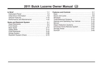 Black plate (1,1)Buick Lucerne Owner Manual - 2011
2011 Buick Lucerne Owner Manual M
In Brief . . . . . . . . . . . . . . . . . . . . . . . . . . . . . . . . . . . . . . . . . . . . 1-1
Instrument Panel . . . . . . . . . . . . . . . . . . . . . . . . . . . . . . . . . 1-2
Initial Drive Information . . . . . . . . . . . . . . . . . . . . . . . . . . . 1-4
Vehicle Features . . . . . . . . . . . . . . . . . . . . . . . . . . . . . . . . 1-15
Performance and Maintenance . . . . . . . . . . . . . . . . . . 1-22
Seats and Restraint System . . . . . . . . . . . . . . . . . . . . . . 2-1
Head Restraints . . . . . . . . . . . . . . . . . . . . . . . . . . . . . . . . . . 2-2
Front Seats . . . . . . . . . . . . . . . . . . . . . . . . . . . . . . . . . . . . . . . 2-3
Rear Seats . . . . . . . . . . . . . . . . . . . . . . . . . . . . . . . . . . . . . . 2-11
Safety Belts . . . . . . . . . . . . . . . . . . . . . . . . . . . . . . . . . . . . . 2-12
Child Restraints . . . . . . . . . . . . . . . . . . . . . . . . . . . . . . . . . 2-32
Airbag System . . . . . . . . . . . . . . . . . . . . . . . . . . . . . . . . . . 2-56
Restraint System Check . . . . . . . . . . . . . . . . . . . . . . . . . 2-72
Features and Controls . . . . . . . . . . . . . . . . . . . . . . . . . . . . 3-1
Keys . . . . . . . . . . . . . . . . . . . . . . . . . . . . . . . . . . . . . . . . . . . . . 3-3
Doors and Locks . . . . . . . . . . . . . . . . . . . . . . . . . . . . . . . . . 3-8
Windows . . . . . . . . . . . . . . . . . . . . . . . . . . . . . . . . . . . . . . . . 3-13
Theft-Deterrent Systems . . . . . . . . . . . . . . . . . . . . . . . . 3-15
Starting and Operating Your Vehicle . . . . . . . . . . . . . 3-18
Mirrors . . . . . . . . . . . . . . . . . . . . . . . . . . . . . . . . . . . . . . . . . . 3-29
Object Detection Systems . . . . . . . . . . . . . . . . . . . . . . . 3-33
Universal Home Remote System . . . . . . . . . . . . . . . . 3-40
Storage Areas . . . . . . . . . . . . . . . . . . . . . . . . . . . . . . . . . . . 3-47
Sunroof . . . . . . . . . . . . . . . . . . . . . . . . . . . . . . . . . . . . . . . . . 3-49
 