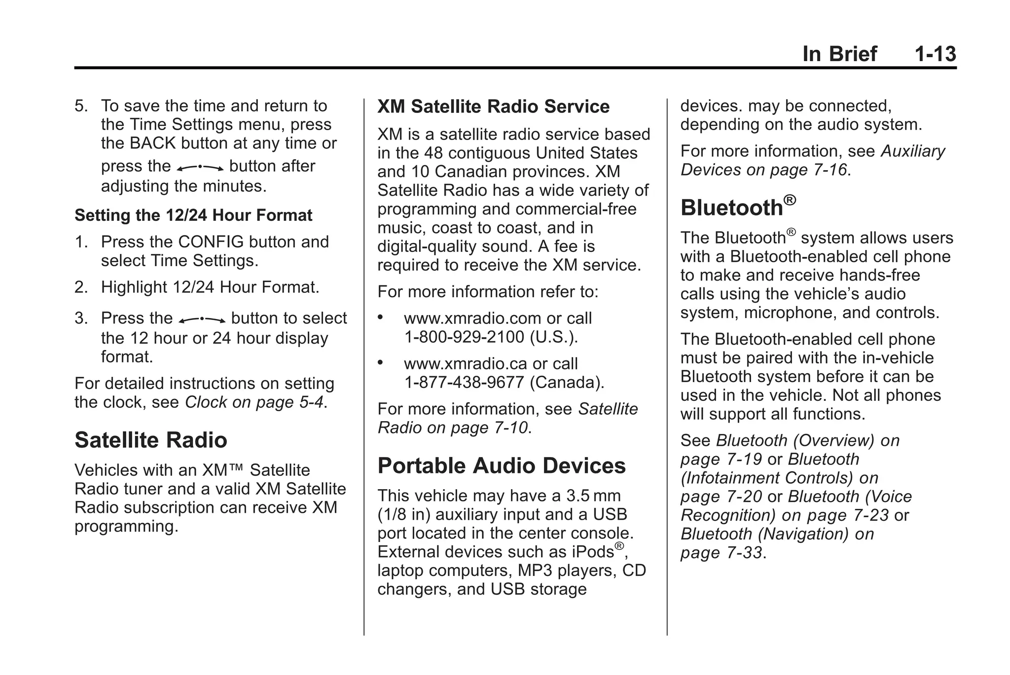 In Brief 1-13
5. To save the time and return to
the Time Settings menu, press
the BACK button at any time or
press the Z button after
adjusting the minutes.
Setting the 12/24 Hour Format
1. Press the CONFIG button and
select Time Settings.
2. Highlight 12/24 Hour Format.
3. Press the Z button to select
the 12 hour or 24 hour display
format.
For detailed instructions on setting
the clock, see Clock on page 5‑4.
Satellite Radio
Vehicles with an XM™ Satellite
Radio tuner and a valid XM Satellite
Radio subscription can receive XM
programming.
XM Satellite Radio Service
XM is a satellite radio service based
in the 48 contiguous United States
and 10 Canadian provinces. XM
Satellite Radio has a wide variety of
programming and commercial-free
music, coast to coast, and in
digital-quality sound. A fee is
required to receive the XM service.
For more information refer to:
. www.xmradio.com or call
1-800-929-2100 (U.S.).
. www.xmradio.ca or call
1-877-438-9677 (Canada).
For more information, see Satellite
Radio on page 7‑10.
Portable Audio Devices
This vehicle may have a 3.5 mm
(1/8 in) auxiliary input and a USB
port located in the center console.
External devices such as iPods®
,
laptop computers, MP3 players, CD
changers, and USB storage
devices. may be connected,
depending on the audio system.
For more information, see Auxiliary
Devices on page 7‑16.
Bluetooth®
The Bluetooth®
system allows users
with a Bluetooth-enabled cell phone
to make and receive hands-free
calls using the vehicle’s audio
system, microphone, and controls.
The Bluetooth-enabled cell phone
must be paired with the in-vehicle
Bluetooth system before it can be
used in the vehicle. Not all phones
will support all functions.
See Bluetooth (Overview) on
page 7‑19 or Bluetooth
(Infotainment Controls) on
page 7‑20 or Bluetooth (Voice
Recognition) on page 7‑23 or
Bluetooth (Navigation) on
page 7‑33.
 