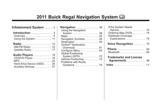 Black plate (1,1)Buick Regal Navigation System - 2011
2011 Buick Regal Navigation System M
Infotainment System .... . . 3
Introduction . .. . . .. . . . . . .. . . . 3
Overview . . . . . . . . . . . . . . . . . . . . . . . 4
Using the System . . . . . . . . . . . . . 11
Radio .. .. .. .. .. ... .. .. .. .. .. 12
AM-FM Radio . . . . . . . . . . . . . . . . . 12
Satellite Radio . . . . . . . . . . . . . . . . 17
Audio Players .. .. . . . . . . . . . 18
CD/DVD Player . . . . . . . . . . . . . . . 18
MP3 . . . . . . . . . . . . . . . . . . . . . . . . . . 22
Hard Drive Device (HDD) . . . . . 25
Auxiliary Devices . . . . . . . . . . . . . . 37
Navigation . ... . . . . . . . . . . . . . 38
Using the Navigation
System . . . . . . . . . . . . . . . . . . . . . . 38
Maps . . . . . . . . . . . . . . . . . . . . . . . . . . 42
Navigation Symbols . . . . . . . . . . . 44
Destination . . . . . . . . . . . . . . . . . . . . 49
OnStar®
Destination
Download . . . . . . . . . . . . . . . . . . . . 61
Configure Menu . . . . . . . . . . . . . . . 63
Global Positioning
System (GPS) . . . . . . . . . . . . . . . 72
Vehicle Positioning . . . . . . . . . . . . 73
Problems with Route
Guidance . . . . . . . . . . . . . . . . . . . . 74
If the System Needs
Service . . . . . . . . . . . . . . . . . . . . . . 74
Ordering Map DVDs . . . . . . . . . . 74
Database Coverage
Explanations . . . . . . . . . . . . . . . . . 75
Voice Recognition .. .. . . . . 75
Phone . .. . . . . . . . . . . . . . . . . . . . 84
Bluetooth . . . . . . . . . . . . . . . . . . . . . 84
Trademarks and License
Agreements . .. . . . . . . . . . . . 98
Index . . . . . . . . . . . . . . . . . . . . . i-1
 