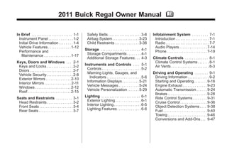 2011 Buick Regal Owner Manual M
In Brief . . . . . . . . . . . . . . . . . . . . . . . . 1-1
Instrument Panel . . . . . . . . . . . . . . 1-2
Initial Drive Information . . . . . . . . 1-4
Vehicle Features . . . . . . . . . . . . . 1-12
Performance and
Maintenance . . . . . . . . . . . . . . . . 1-17
Keys, Doors and Windows . . . 2-1
Keys and Locks . . . . . . . . . . . . . . . 2-2
Doors . . . . . . . . . . . . . . . . . . . . . . . . . . 2-7
Vehicle Security. . . . . . . . . . . . . . . . 2-8
Exterior Mirrors . . . . . . . . . . . . . . . 2-10
Interior Mirrors . . . . . . . . . . . . . . . . 2-11
Windows . . . . . . . . . . . . . . . . . . . . . 2-12
Roof . . . . . . . . . . . . . . . . . . . . . . . . . . 2-15
Seats and Restraints . . . . . . . . . 3-1
Head Restraints . . . . . . . . . . . . . . . 3-2
Front Seats . . . . . . . . . . . . . . . . . . . . 3-4
Rear Seats . . . . . . . . . . . . . . . . . . . . 3-7
Safety Belts . . . . . . . . . . . . . . . . . . . . 3-8
Airbag System . . . . . . . . . . . . . . . . 3-23
Child Restraints . . . . . . . . . . . . . . 3-36
Storage . . . . . . . . . . . . . . . . . . . . . . . 4-1
Storage Compartments . . . . . . . . 4-1
Additional Storage Features . . . 4-3
Instruments and Controls . . . . 5-1
Controls . . . . . . . . . . . . . . . . . . . . . . . 5-2
Warning Lights, Gauges, and
Indicators . . . . . . . . . . . . . . . . . . . . 5-6
Information Displays . . . . . . . . . . 5-21
Vehicle Messages . . . . . . . . . . . . 5-24
Vehicle Personalization . . . . . . . 5-29
Lighting . . . . . . . . . . . . . . . . . . . . . . . 6-1
Exterior Lighting . . . . . . . . . . . . . . . 6-1
Interior Lighting . . . . . . . . . . . . . . . . 6-5
Lighting Features . . . . . . . . . . . . . . 6-6
Infotainment System . . . . . . . . . 7-1
Introduction . . . . . . . . . . . . . . . . . . . . 7-1
Radio . . . . . . . . . . . . . . . . . . . . . . . . . . 7-7
Audio Players . . . . . . . . . . . . . . . . 7-14
Phone . . . . . . . . . . . . . . . . . . . . . . . . 7-19
Climate Controls . . . . . . . . . . . . . 8-1
Climate Control Systems . . . . . . 8-1
Air Vents . . . . . . . . . . . . . . . . . . . . . . . 8-3
Driving and Operating . . . . . . . . 9-1
Driving Information . . . . . . . . . . . . . 9-2
Starting and Operating . . . . . . . 9-16
Engine Exhaust . . . . . . . . . . . . . . 9-23
Automatic Transmission . . . . . . 9-24
Brakes . . . . . . . . . . . . . . . . . . . . . . . 9-28
Ride Control Systems . . . . . . . . 9-31
Cruise Control . . . . . . . . . . . . . . . . 9-36
Object Detection Systems . . . . 9-38
Fuel . . . . . . . . . . . . . . . . . . . . . . . . . . 9-40
Towing . . . . . . . . . . . . . . . . . . . . . . . 9-46
Conversions and Add-Ons . . . 9-47
 
