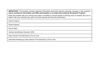 IMPORTANT: This booklet contains important information about the vehicle's warranty coverage. It also explains
owner assistance information and GM's participation in an Alternative Dispute Resolution Program.
Keep this booklet with your vehicle and make it available to a Buick dealer if warranty work is needed. Be sure to
keep it with your vehicle if you sell it so future owners will have the information.
Owner's Name
Street Address
City & State
Vehicle Identification Number (VIN):
Date Vehicle First Delivered or Put In Use:
Odometer Reading on Date Vehicle First Delivered or Put In Use:
 