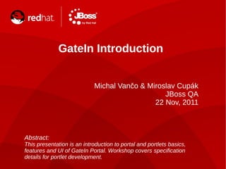 GateIn Introduction
Michal Vančo & Miroslav Cupák
JBoss QA
22 Nov, 2011
Abstract:
This presentation is an introduction to portal and portlets basics,
features and UI of GateIn Portal. Workshop covers specification
details for portlet development.
 