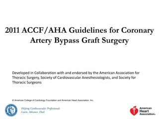 2011 ACCF/AHA Guidelines for Coronary
Artery Bypass Graft Surgery
Developed in Collaboration with and endorsed by the American Association for
Thoracic Surgery, Society of Cardiovascular Anesthesiologists, and Society for
Thoracic Surgeons
© American College of Cardiology Foundation and American Heart Association, Inc.
 