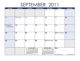 Sunday                Monday
                                   SEPTEMBER 2011
                                                Tuesday         Wednesday         Thursday              Friday                 Saturday
                                                                              1                    2                      3




4                      5    Labor Day   6                   7                 8                    9                      10




11    Patriot Day      12               13                 14                15                   16                      17
    Grandparents Day




18                     19               20                 21                22                   23   Autumnal equinox   24




25                     26               27                 28                29   Rosh Hashanah   30




                                                 August 2011                October 2011          Notes:
                                            S  M T W Th F       Sa     S    M T W Th F   Sa
                                                1 2 3 4 5        6                        1
                                             7 8 9 10 11 12     13      2 3 4 5 6 7 8
                                            14 15 16 17 18 19   20      9 10 11 12 13 14 15
                                            21 22 23 24 25 26   27     16 17 18 19 20 21 22
                                            28 29 30 31                23 24 25 26 27 28 29
                                                                       30 31                      www.vertex42.com             © 2009 Vertex42 LLC
 