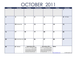 Sunday        Monday
                               OCTOBER 2011     Tuesday        Wednesday          Thursday             Friday            Saturday
                                                                                                                    1




2             3                         4                     5               6                   7                 8    Yom Kippur




9             10   Columbus Day         11                   12              13                  14                 15




16            17                        18                   19              20                  21                 22




23            24   United Nations Day   25                   26              27                  28                 29




30            31   Halloween
                                            S
                                                 September 2011
                                                  M T W Th F Sa       S
                                                                           November 2011
                                                                            M T W Th F      Sa
                                                                                                 Notes:
                                                           1 2 3               1 2 3 4       5
                                             4    5 6 7 8 9 10         6    7 8 9 10 11     12
                                            11   12 13 14 15 16 17    13   14 15 16 17 18   19
                                            18   19 20 21 22 23 24    20   21 22 23 24 25   26
                                            25   26 27 28 29 30       27   28 29 30
                                                                                                 www.vertex42.com        © 2009 Vertex42 LLC
 