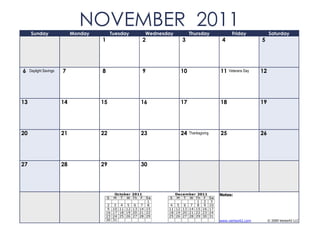 Sunday
                               NOVEMBER 2011
                             Monday           Tuesday         Wednesday          Thursday                  Friday             Saturday
                                      1                   2                  3                        4                  5




6    Daylight Savings   7             8                   9                 10                       11   Veterans Day   12




13                      14            15                  16                17                       18                  19




20                      21            22                  23                24   Thanksgiving        25                  26




27                      28            29                  30




                                               October 2011               December 2011              Notes:
                                          S    M T W Th F   Sa       S     M T W Th F           Sa
                                                             1                      1 2          3
                                           2 3 4 5 6 7 8              4    5 6 7 8 9            10
                                           9 10 11 12 13 14 15       11   12 13 14 15 16        17
                                          16 17 18 19 20 21 22       18   19 20 21 22 23        24
                                          23 24 25 26 27 28 29       25   26 27 28 29 30        31
                                          30 31                                                      www.vertex42.com         © 2009 Vertex42 LLC
 