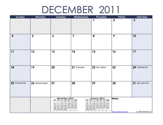 Sunday               Monday
                                DECEMBER 2011      Tuesday           Wednesday              Thursday                   Friday            Saturday
                                                                                       1                          2                 3




4                    5                     6                     7                     8                          9                 10




11                   12                    13                   14                     15                        16                 17




18                   19                    20                   21    Chanukkah        22   Dec. Solstice        23                 24   Christmas Eve




25   Christmas Day   26   Kwanzaa begins   27                   28                     29                        30                 31   New Year's Eve




                                                    November 2011                     January   2012             Notes:
                                               S     M T W Th F      Sa           S M T W       Th F        Sa
                                                        1 2 3 4       5            1 2 3 4       5 6         7
                                                6    7 8 9 10 11     12            8 9 10 11    12 13       14
                                               13   14 15 16 17 18   19           15 16 17 18   19 20       21
                                               20   21 22 23 24 25   26           22 23 24 25   26 27       28
                                               27   28 29 30                      29 30 31
                                                                                                                 www.vertex42.com        © 2009 Vertex42 LLC
 