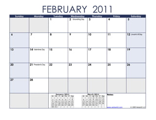 Sunday        Monday
                             FEBRUARY 2011   Tuesday         Wednesday             Thursday             Friday            Saturday
                                     1                   2    Groundhog Day   3                    4                 5




6             7                      8                   9                    10                  11                 12   Lincoln's B-Day




13            14   Valentines Day    15                  16                   17                  18                 19




20            21   President's Day   22                  23                   24                  25                 26




27            28




                                              January 2011                    March 2011          Notes:
                                         S    M T W Th F   Sa            S  M T W Th F       Sa
                                                            1                   1 2 3 4       5
                                          2 3 4 5 6 7 8                   6 7 8 9 10 11      12
                                          9 10 11 12 13 14 15            13 14 15 16 17 18   19
                                         16 17 18 19 20 21 22            20 21 22 23 24 25   26
                                         23 24 25 26 27 28 29            27 28 29 30 31
                                         30 31                                                    www.vertex42.com        © 2009 Vertex42 LLC
 