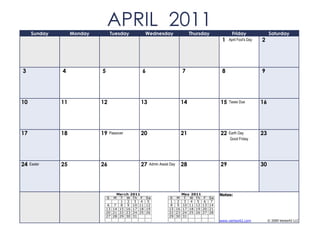 Sunday        Monday
                                APRIL 2011
                                    Tuesday         Wednesday                Thursday              Friday                Saturday
                                                                                             1   April Fool's Day   2




3             4             5                   6                       7                    8                      9




10            11            12                 13                       14                  15   Taxes Due          16




17            18            19   Passover      20                       21                  22   Earth Day          23
                                                                                                 Good Friday




24   Easter   25            26                 27    Admin Assist Day   28                  29                      30




                                     March 2011                        May 2011             Notes:
                                S  M T W Th F       Sa           S M T W Th        F   Sa
                                       1 2 3 4       5            1 2 3 4 5        6    7
                                 6 7 8 9 10 11      12            8 9 10 11 12    13   14
                                13 14 15 16 17 18   19           15 16 17 18 19   20   21
                                20 21 22 23 24 25   26           22 23 24 25 26   27   28
                                27 28 29 30 31                   29 30 31
                                                                                            www.vertex42.com             © 2009 Vertex42 LLC
 