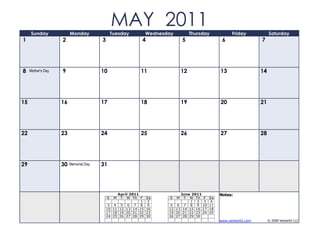 Sunday              Monday
                                                MAY 2011
                                                Tuesday         Wednesday            Thursday          Friday            Saturday
1                   2                   3                   4                   5                 6                 7




8    Mother's Day   9                   10                 11                   12               13                 14




15                  16                  17                 18                   19               20                 21




22                  23                  24                 25                   26               27                 28




29                  30   Memorial Day   31




                                                 April 2011                 June 2011            Notes:
                                            S    M T W Th F     Sa     S    M T W Th F      Sa
                                                            1    2               1 2 3       4
                                             3 4 5 6 7 8         9      5 6 7 8 9 10        11
                                            10 11 12 13 14 15   16     12 13 14 15 16 17    18
                                            17 18 19 20 21 22   23     19 20 21 22 23 24    25
                                            24 25 26 27 28 29   30     26 27 28 29 30
                                                                                                 www.vertex42.com        © 2009 Vertex42 LLC
 