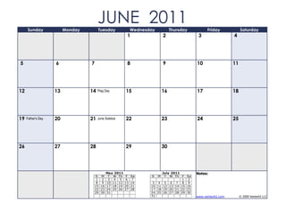 Sunday              Monday
                                       JUNE 2011
                                       Tuesday              Wednesday            Thursday             Friday            Saturday
                                                        1                   2                    3                 4




5                   6             7                     8                   9                   10                 11




12                  13            14   Flag Day        15                   16                  17                 18




19   Father's Day   20            21   June Solstice   22                   23                  24                 25




26                  27            28                   29                   30




                                            May 2011                        July 2011           Notes:
                                      S M T W Th        F   Sa     S    M     T W Th F     Sa
                                       1 2 3 4 5        6    7                         1    2
                                       8 9 10 11 12    13   14      3 4       5 6 7 8       9
                                      15 16 17 18 19   20   21     10 11     12 13 14 15   16
                                      22 23 24 25 26   27   28     17 18     19 20 21 22   23
                                      29 30 31                     24 25     26 27 28 29   30
                                                                   31                           www.vertex42.com        © 2009 Vertex42 LLC
 