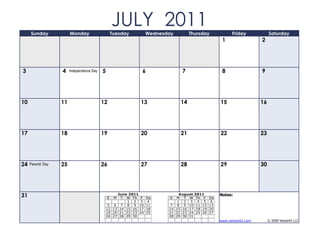 Sunday              Monday
                                                    JULY 2011
                                                    Tuesday         Wednesday        Thursday             Friday            Saturday
                                                                                                     1                 2




3                   4    Independence Day   5                   6               7                    8                 9




10                  11                      12                 13               14                  15                 16




17                  18                      19                 20               21                  22                 23




24   Parents' Day   25                      26                 27               28                  29                 30




31                                              S
                                                     June 2011
                                                     M T W Th F     Sa     S
                                                                                August 2011
                                                                              M T W Th F       Sa
                                                                                                    Notes:
                                                          1 2 3      4         1 2 3 4 5        6
                                                 5 6 7 8 9 10       11      7 8 9 10 11 12     13
                                                12 13 14 15 16 17   18     14 15 16 17 18 19   20
                                                19 20 21 22 23 24   25     21 22 23 24 25 26   27
                                                26 27 28 29 30             28 29 30 31
                                                                                                    www.vertex42.com        © 2009 Vertex42 LLC
 