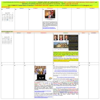 CALENDAR OF EVENTS LEADING TO NEWSOME’S TERMINATION OF EMPLOYMENT With THE GARRETSON FIRM RESOLUTION GROUP and
                         MESSINA STAFFING/MESSINA MANAGEMENT SYSTEMS – HOW FAILURE TO STOP
       THE CORRUPT United States of America’s TERRORIST REGIME Appears To Have Led To OTHER TERRORISTS ACTS (Benghazi, etc.)
AUGUST 2011
      SUNDAY                  MONDAY                  TUESDAY                                       WEDNESDAY                                                 THURSDAY                                             FRIDAY                      SATURDAY
28                   29                        30                                  31




                                                                                   UNITED STATES KENTUCKY SENATOR RAND PAUL:
                                                                                   Request Of Status Of INVESTIGATION(S) Request
                                                                                   Regarding United States President Barack Obama and
                                                                                   Government Agencies/Officials; Assistance In Getting
                                                                                   Petition For Extraordinary Writ Filed; and Assistance In
                                                                                   Receipt of Relief PRESENTLY/IMMEDIATELY Due
                                                                                   Newsome - WRITTEN Response Requested By THURSDAY,
                                                                                   SEPTEMBER 15, 2011

                                                                                   http://www.slideshare.net/VogelDenise/083111-ltr-
                                                                                   senatorrandpaulcorrected-versionwithmailingreceipts




SEPTEMBER 2011
     SUNDAY               MONDAY            TUESDAY                         WEDNESDAY                                                                             THURSDAY                                                        FRIDAY         SATURDAY
                                                                                                                            1                                                                                                2             3




                                                                                                                            Information United States of America President Barack Obama and his Legal
                                                                                                                            Counsel/Attorney Baker Donelson Bearman Caldwell & Berkowitz and The
                                                                                                                            Garretson Firm Resolution Group has attempted to keep the PUBLIC/WORLD
                                                                                                                            from seeing; however, information which is a matter of PUBLIC
                                                                                                                            RECORD/INTEREST and may also be viewed at EXHIBIT XL/40 (Pages 37 – 38, 85
                                                                                                                            – 87, 96 – 97, 787, and 1350 – 1351) - http://www.slideshare.net/VogelDenise/043012-eeoc-
                                                                                                                            complaintexhibits-grgfinal-13054285

                                                                                                                            RETALIATION LAUNCHED BY UNITED STATES PRESIDENT BARACK OBAMA’S
                                                                                                                            ADMINISTRATION, THE UNITED STATES SUPREME COURT & UNITED STATES
                                                                                                                            KENTUCKY SENATOR RAND PAUL’S ADMINISTRATION: What appears to be when Garretson
                                                                                                                            Resolution Group employees began to launch attacks (i.e. working with the President Obama’s
                                                                                                                            Administration) to compromise Vogel Denise Newsome’s work efforts and DESTROY client documents
                                                                                                                            and FRAME Newsome for it for purposes of getting her terminated.


4                5                     6               7                                                                    8                                                                                                9             10

11               12                    13              14                                                                   15                                                                                               16            17
                                                                                                                            On the SAME day that Vogel Denise Newsome requested a “WRITTEN Response” of the
                                                                                                                            “Request of Status Of INVESTIGATION(S) regarding United States President Barack Obama,”
                                                                                                                            James C. Duff – BAKER DONELSON employee – DIRECTOR of the Administrative Office of
                                                                                                                            the United States Courts RESIGNS.

                                                                                                                                 http://www.slideshare.net/VogelDenise/duff-jameswikipediaresignhighlighted-copy

                                                                                                                                 http://www.slideshare.net/VogelDenise/duff-james-cjudicialpositionsheldresignation

                                                                                                                            James C. Duff was appointed to this position by United States Supreme Court Justice John
                                                                                                                            Roberts. Baker Donelson is Legal Counsel/Advisor to United States President Barack Obama.

                                                                                                                            Baker Donelson also places itself on NOMINATION Committees that for the APPOINTMENT
                                                                                                                            of Federal Judges.

                                                                                                                                            http://www.slideshare.net/VogelDenise/nomination-judicial-panel

                                                                                                                            President Barack Obama and Baker Donelson are attempting to use their PURCHASED United
                                                                                                                            States Supreme Court to get their HEALTH CARE BILL “FORCED” on the United States
                                                                                                                                                       NULL/VOID and CANNOT
                                                                                                                            Citizens. A Health Care Bill (as a matter of law) is
                                                       Obama Launch ATTACK Website Campaign to report websites such
                                                                                                           be enforced in that it was obtained through FRAUDULENT/CRIMINAL
                                                       as  www.vogeldenisenewsome.com   -    Which     they     had
                                                                                                           PRACTICES – i.e. which can be CHALLENGED through the
                                                       DISABLED on or about February 3, 2012, JUDICIAL PROCESS (subpoena(s), etc.) and NOT through the
                                                       AFTER receipt of January 27, 2012 and PRO-OBAMA MEDIA that REPEATEDLY relies upon its
                                                       February 1, 2012 Emails entitled: “NOTIFICATION FOR sources to SHIELD the TRUTH from the PUBLIC/WORLD:
                                                       TERMINATION - REQUEST FOR IMPEACHMENT OF
                                                       PRESIDENT BARACK HUSSEIN OBAMA II – RESPONSE TO
                                                       THE ATTACKS ON FLORIDA A&M UNIVERSITY                                             http://www.slideshare.net/VogelDenise/obama-us-mediaprotectionofhim
                                                       REGARDING ALLEGED HAZING INCIDENT – REQUEST
                                                       FOR INTERNATIONAL MILITARY INTERVENTION MAY BE                       Through JUDICIAL proceedings the PROPER EVIDENCE will
                                                       NECESSARY”
                                                                                                                            REVEAL criminal activities in placing President Barack Obama
                                                       http://www.slideshare.net/VogelDenise/012712-020112-obama-           in the White House and knowledge that he is PERPETRATING
                                                       eviction-email-contentsforeign-final                                 FRAUD in his IMPERSONATION of a FEDERAL OFFICIAL
                                                       ON THIS DATE: The launching of President Barack Obama’s              along with other CRIMINAL ACTS. The ObamaFraudGate is
                                                       “ATTACK Website” coming approximately ONE (1) day BEFORE             WORSE than the former President Richard Nixon
                                                       the September 15, 2011 deadline to receive a “WRITTEN Response”
                                                       of the “Request of Status Of INVESTIGATION(S) regarding United       WATERGATE Scandal!
                                                       States President Barack Obama.”
                                                       http://www.slideshare.net/VogelDenise/obama-campaign-launches-
                                                       attack-site-to-defend-presidents-record-fox-news
 