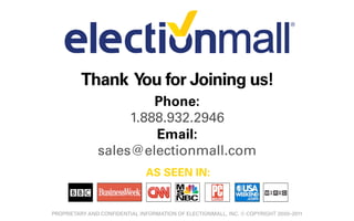Thank You for Joining us!
                        Phone:
                    1.888.932.2946
                        Email:
               sales@electionmall.com
                               AS SEEN IN:


PROPRIETARY AND CONFIDENTIAL INFORMATION OF ELECTIONMALL, INC. © COPYRIGHT 2000–2011
 