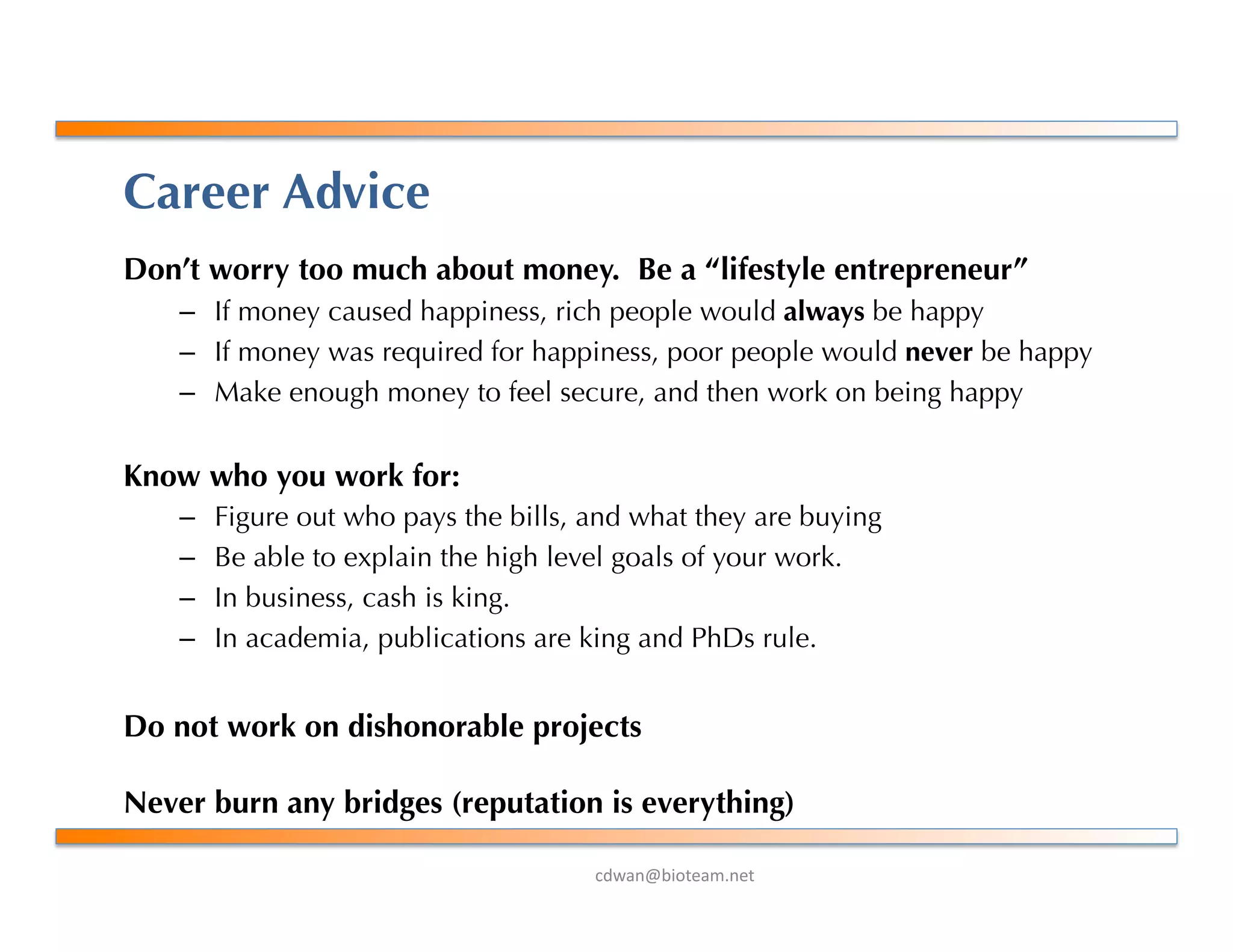!"#$%&'()*+$,-%+*.
Career Advice
Don’t worry too much about money. Be a “lifestyle entrepreneur”
–  If money caused happiness, rich people would always be happy
–  If money was required for happiness, poor people would never be happy
–  Make enough money to feel secure, and then work on being happy
Know who you work for:
–  Figure out who pays the bills, and what they are buying
–  Be able to explain the high level goals of your work.
–  In business, cash is king.
–  In academia, publications are king and PhDs rule.
Do not work on dishonorable projects
Never burn any bridges (reputation is everything)
 