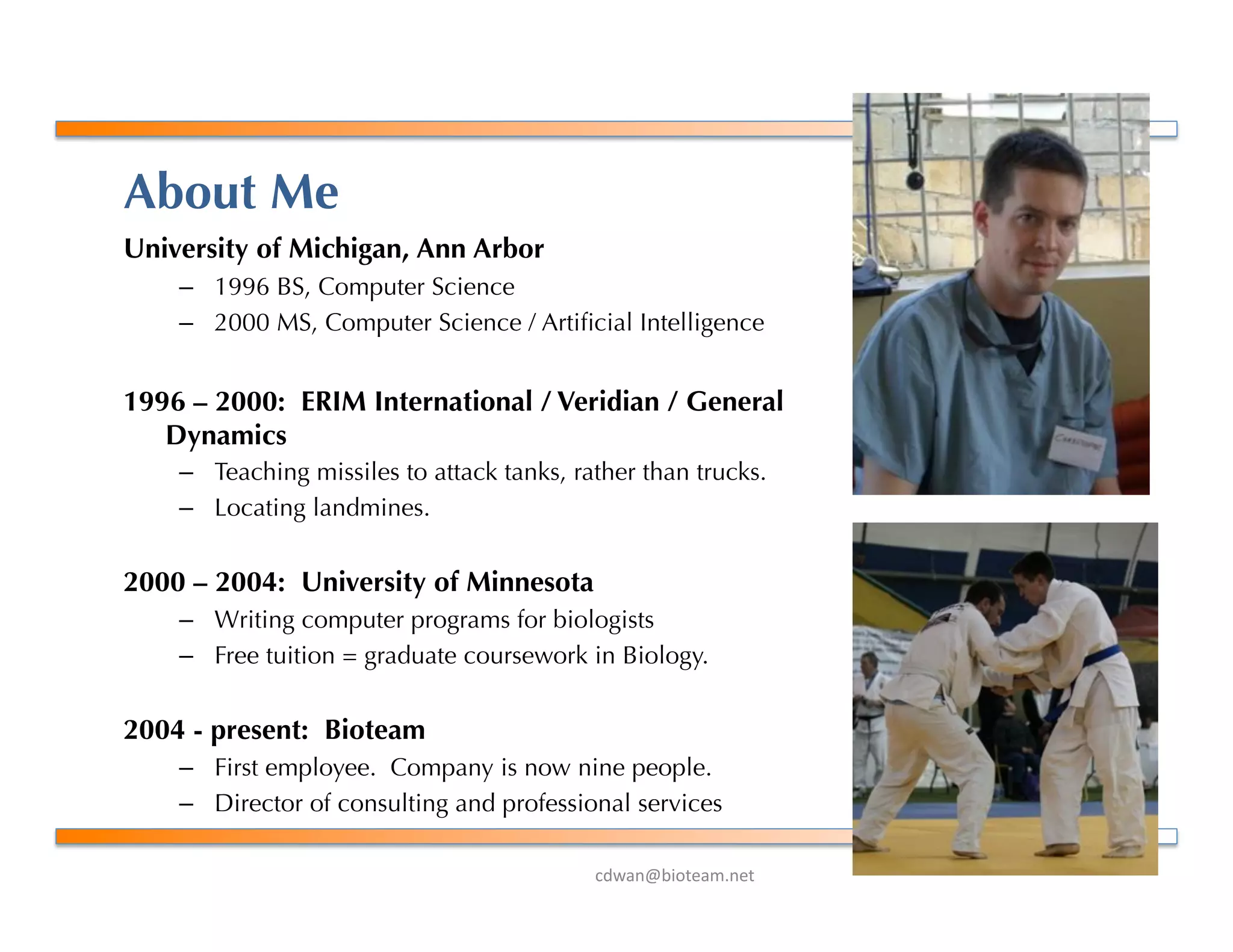 !"#$%&'()*+$,-%+*.
About Me
University of Michigan, Ann Arbor
–  1996 BS, Computer Science
–  2000 MS, Computer Science / Artiﬁcial Intelligence
1996 – 2000: ERIM International / Veridian / General
Dynamics
–  Teaching missiles to attack tanks, rather than trucks.
–  Locating landmines.
2000 – 2004: University of Minnesota
–  Writing computer programs for biologists
–  Free tuition = graduate coursework in Biology.
2004 - present: Bioteam
–  First employee. Company is now nine people.
–  Director of consulting and professional services
 