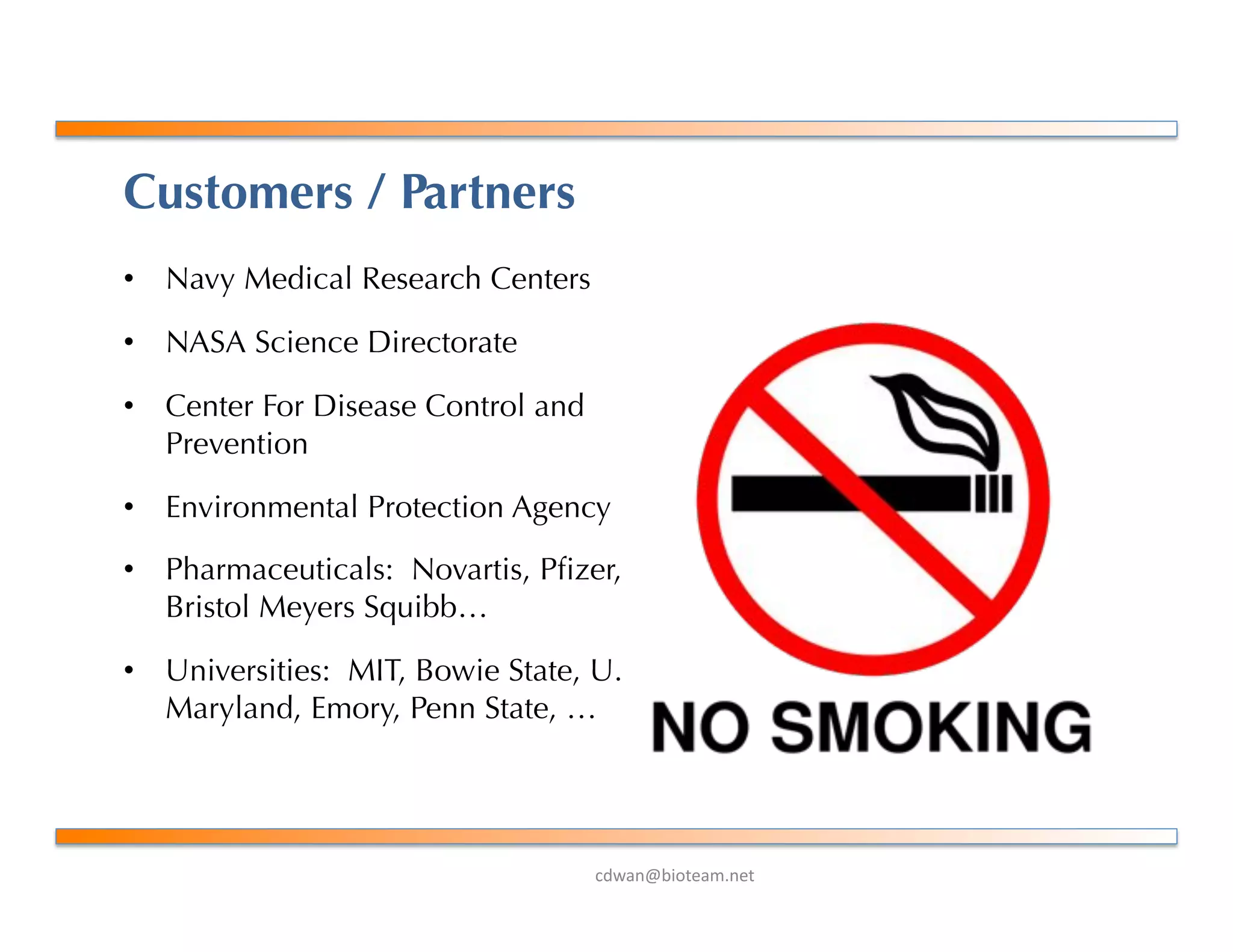 !"#$%&'()*+$,-%+*.
Customers / Partners
•  Navy Medical Research Centers
•  NASA Science Directorate
•  Center For Disease Control and
Prevention
•  Environmental Protection Agency
•  Pharmaceuticals: Novartis, Pﬁzer,
Bristol Meyers Squibb…
•  Universities: MIT, Bowie State, U.
Maryland, Emory, Penn State, …
 
