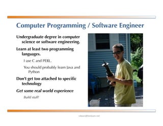 !"#$%&'()*+$,-%+*.
Computer Programming / Software Engineer
Undergraduate degree in computer
science or software engineering.
Learn at least two programming
languages.
I use C and PERL.
You should probably learn Java and
Python
Don’t get too attached to speciﬁc
technology
Get some real world experience
Build stuff!
 