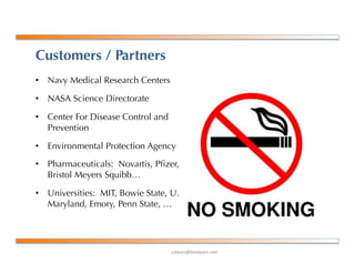 !"#$%&'()*+$,-%+*.
Customers / Partners
•  Navy Medical Research Centers
•  NASA Science Directorate
•  Center For Disease Control and
Prevention
•  Environmental Protection Agency
•  Pharmaceuticals: Novartis, Pﬁzer,
Bristol Meyers Squibb…
•  Universities: MIT, Bowie State, U.
Maryland, Emory, Penn State, …
 