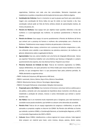 organizativas, históricas com cada uma das comunidades. Momento importante para
    trabalharmos na prática a importância da formação de técnicos para a Reforma Agrária.
    Socialização das Vivências: Esse é o momento no qual os grupos que foram para cada vivência
    tragam uma socialização de forma lúdica do que foi vivido no local durante o dia. Essa
    socialização cultural pode ser feita de forma artística através de apresentações teatrais, de
    música, de poesias, etc.
    Plenária de Mulheres: Esse espaço tem por objetivo trazer questões referentes à luta das
    mulheres e à auto-organização das mulheres. Irá acontecer paralelamente à Plenária de
    Gênero.
    Plenária de Gênero: Esse espaço irá ocorrer paralelamente à Plenária de Mulheres de forma
    que contará com a presença de homens e mulheres não contempladas com a Plenária de
    Mulheres. Trabalharemos nesse espaço o histórico do patriarcado e o feminismo.
    Plenária Mista: Nesse espaço, contaremos com a presença de todos/as congressistas e, nele,
    nos utilizando como subsídio o que debatemos nas plenárias anteriores ( de mulheres e de
    gênero), debateremos sobre a Legalização do Aborto.
    Agronomíades: Esse ano, vamos trabalhar com uma forma de integração diferenciada. Vamos
    aos esportes! Tentaremos trabalhar com uma dinâmica que favoreça a integração e o próprio
    questionamento dos esportes, das mais diversas formas. Preparem seus times!
    Plenárias Nacionais de Entidade de Base: Trata-se do momento organizativo no CONEA,
    espaços deliberativos, nos quais pensamos nas linhas tiradas para nossas bandeiras no último
    período, no que conseguimos fazer e o que precisamos fazer pelos próximos períodos. As
    PNEBs abordarão os seguintes temas:
- PNEB I: Análise de Conjuntura, ME Agronomia e ME Geral;
- PNEB II: Juventude, Cultura, Valores, Raça e Etnia, Gênero e Sexualidade;
- PNEB III: Movimentos Sociais, Ciência e Tecnologia e Agroecologia;
- PNEB IV: Formação Profissional, Universidade e Relações Internacionais.
    Preparação para o Ato Público: Esse momento irá funcionar como base teórica e prática para o
    ato público, contando com uma exposição da importância desse momento e de oficinas, que
    trabalharão a produção de cartazes, músicas e outras intervenções que venham a ocorrer
    durante o ato.
    Ato Público: Esse é um momento muito importante para o Congresso, pois nele levaremos à
    sociedade nossas pautas estudantis, que também se colocam como demandas da sociedade.
    Plenária Final: Trata-se de um espaço organizativo do congresso e deliberativo, no qual são
    aprovadas as propostas surgidas no decorrer do CONEA. Na Plenária são definidas as Escolas
    que sediarão o próximo CONEA, a Coordenação Nacional, as Coordenações Regionais, os NTP’S
    e as Comissões Organizadoras dos ERA’S e EREA’S.
    Culturais: Nesse CONEA, trabalharemos a cultura regional em nossas culturais. Cada regional
    deve preparar um material para trazer, como músicas, danças, poesias, dentre outras,

                                                                                10 | P á g i n a
 
