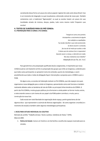socializando dessa forma um pouco da cultura popular regional de cada canto desse Brasil. Esse
         é um momento de integração no qual visualizamos a dimensão cultural de nosso país. Também
         contaremos com a tradicional “Agrocanção”, na qual as escolas trazem um pouco de suas
         localidades através de músicas, danças, piadas, tudo numa mesma noite! Preparem suas
         escolas!

4. TEXTOS DE SUBSÍDIOS PARA OS PRÉ-CONEAs
4.1 PREPARAÇÃO PARA O CONEA e Pré-CONEAs

                                                                              “Imagina-te como uma parteira.
                                                                        Acompanhas o nascimento de alguém
                                                                                  Sem exibição ou espalhafato.
                                                                 Tua tarefa é facilitar o que está acontecendo.
                                                                                 Se deves assumir o comando,
                                                                       faz isso de tal modo que auxilies a mãe
                                                                  E deixes que ela continue livre e responsável.
                                                              Quando nascer a criança, a mãe dirá com razão:
                                                                           Nós duas realizamos esse trabalho”
                                                                          Adaptação de Lao Tse, séc. V a.C.


         Para garantirmos uma preparação qualificada dos/as congressistas, é importante que nossa
militância pense com bastante carinho na preparação dos grupos que virão ao Congresso, cuidando para
que todos os/as participantes se apropriem tanto do conteúdo, quanto da metodologia, e assim
possibilitando que todos e todas da delegação façam intervenções e propostas para o CONEA e para a
FEAB.
         Há alguns anos, as escolas da Federação realizam os Pré-CONEAs, que são espaços nos quais
organizamos nossa delegação para a vinda no Congresso, apresentando como este funciona e também
realizando debates sobre as bandeiras de luta da FEAB e as principais linhas temáticas do CONEA. A
partir dos Pré-CONEAs, muitos grupos políticos já se formaram e ainda podem se formar muitos outros,
e estes estando coesos e com clareza do seu papel e da FEAB podem contribuir, e muito, para a
construção da nossa luta.
         Cada escola tem total liberdade de organização deste espaço, porém gostaríamos de dar
algumas dicas - que representam o acúmulo de diversas organizações - de como organizar a reunião (e o
momento de estudo) e também sobre algumas metodologias participativas.


I. DICAS PARA ESTUDO INDIVIDUAL OU COLETIVO
Retirado da cartilha “Trabalho de base. Teoria e prática. Coletânea de Textos.” CEPIS,
Maio de 2005.
    1.   Rotina de Estudo: marcar um horário e um dia facilita a escolha dos espaços reservado para os
         estudos.



                                                                                           11 | P á g i n a
 