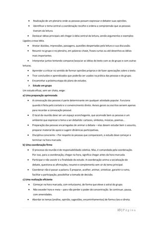 Realização de um plenário onde as pessoas possam expressar e debater suas opiniões.
            Identificar o tema central a coordenação recolhe e ordena a compreensão que as pessoas
            tiveram da leitura.
            Destacar idéias principais até chegar à idéia central da leitura, vendo argumentos e exemplos
Ligados a essa idéia.
            Anotar dúvidas, impressões, passagens, questões despertadas pela leitura e sua discussão.
            Resumir no grupo e no plenário, em palavras-chave, frases curtas ou até desenhos as idéias
            mais importantes.
            Interpretar juntos tentando comparar/associar as idéias do texto com as do grupo e com outras
leituras.
            Aprender a criticar no sentido de formar opiniões próprias e de fazer apreciações sobre o texto.
            Tirar conclusões e aprendizados que poderão ser usados na prática das pessoas e do grupo.
            Encaminhar a próxima etapa do plano de estudos.
      Estudo em grupo
Um estudo eficaz, sem ser chato, exige:
a) Uma preparação aprimorada
            A convocação das pessoas é parte determinante em qualquer atividade popular. Funciona
            quando é feita pelo contato e o convencimento direto. Avisos gerais ou escritos servem apenas
            para recordar a convocação pessoal.
            O local da reunião deve ser um espaço aconchegante, que acomode bem as pessoas e um
            ambiente que expresse o tema a ser debatido: cartazes, símbolos, músicas, poemas...
            Preparação das pessoas encarregadas de animar o debate – elas devem estudar bem o assunto,
            preparar material de apoio e sugerir dinâmicas participativas.
            Disciplina consciente – Por respeito às pessoas que comparecem, o estudo deve começar e
            terminar na hora marcada.
b) Uma coordenação firme
            O processo da reunião é de responsabilidade coletiva. Mas, é comandada pela coordenação.
            Por isso, para a coordenação, chegar na hora, significa chegar antes da hora marcada.
            Participar e não assistir é a finalidade do estudo. A coordenação anima a socialização do
            debate, questiona as afirmações, resume e complementa sem sir do tema principal.
            Coordenar não é passar a palavra. É preparar, acolher, animar, sintetizar, garantir o rumo,
            facilitar a participação, possibilitar a tomada de decisão.
c) Uma realização eficiente
            Começar na hora marcada, com entusiasmo, de forma que eleve o astral do grupo.
            Não exceder hora e meia – para não perder o poder de concentração. Se continuar, pausa,
            com amenidades.
            Abordar os temas (análise, opinião, sugestões, encaminhamentos) de forma clara e direta.


                                                                                           13 | P á g i n a
 