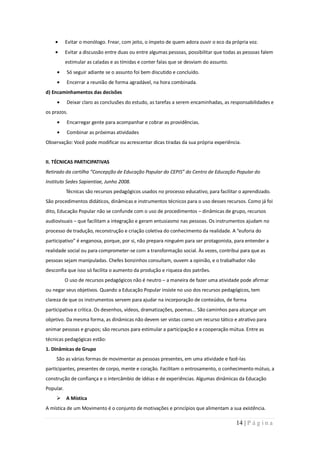 Evitar o monólogo. Frear, com jeito, o ímpeto de quem adora ouvir o eco da própria voz.
           Evitar a discussão entre duas ou entre algumas pessoas, possibilitar que todas as pessoas falem
           estimular as caladas e as tímidas e conter falas que se desviam do assunto.
           Só seguir adiante se o assunto foi bem discutido e concluído.
           Encerrar a reunião de forma agradável, na hora combinada.
d) Encaminhamentos das decisões
           Deixar claro as conclusões do estudo, as tarefas a serem encaminhadas, as responsabilidades e
os prazos.
           Encarregar gente para acompanhar e cobrar as providências.
           Combinar as próximas atividades
Observação: Você pode modificar ou acrescentar dicas tiradas da sua própria experiência.


II. TÉCNICAS PARTICIPATIVAS
Retirado da cartilha “Concepção de Educação Popular do CEPIS” do Centro de Educação Popular do
Instituto Sedes Sapientiae, Junho 2008.
           Técnicas são recursos pedagógicos usados no processo educativo, para facilitar o aprendizado.
São procedimentos didáticos, dinâmicas e instrumentos técnicos para o uso desses recursos. Como já foi
dito, Educação Popular não se confunde com o uso de procedimentos – dinâmicas de grupo, recursos
audiovisuais – que facilitam a integração e geram entusiasmo nas pessoas. Os instrumentos ajudam no
processo de tradução, reconstrução e criação coletiva do conhecimento da realidade. A “euforia do
participativo” é enganosa, porque, por si, não prepara ninguém para ser protagonista, para entender a
realidade social ou para comprometer-se com a transformação social. Às vezes, contribui para que as
pessoas sejam manipuladas. Chefes bonzinhos consultam, ouvem a opinião, e o trabalhador não
desconfia que isso só facilita o aumento da produção e riqueza dos patrões.
           O uso de recursos pedagógicos não é neutro – a maneira de fazer uma atividade pode afirmar
ou negar seus objetivos. Quando a Educação Popular insiste no uso dos recursos pedagógicos, tem
clareza de que os instrumentos servem para ajudar na incorporação de conteúdos, de forma
participativa e crítica. Os desenhos, vídeos, dramatizações, poemas... São caminhos para alcançar um
objetivo. Da mesma forma, as dinâmicas não devem ser vistas como um recurso tático e atrativo para
animar pessoas e grupos; são recursos para estimular a participação e a cooperação mútua. Entre as
técnicas pedagógicas estão:
1. Dinâmicas de Grupo
    São as várias formas de movimentar as pessoas presentes, em uma atividade e fazê-las
participantes, presentes de corpo, mente e coração. Facilitam o entrosamento, o conhecimento mútuo, a
construção de confiança e o intercâmbio de idéias e de experiências. Algumas dinâmicas da Educação
Popular.
     A Mística
A mística de um Movimento é o conjunto de motivações e princípios que alimentam a sua existência.

                                                                                         14 | P á g i n a
 