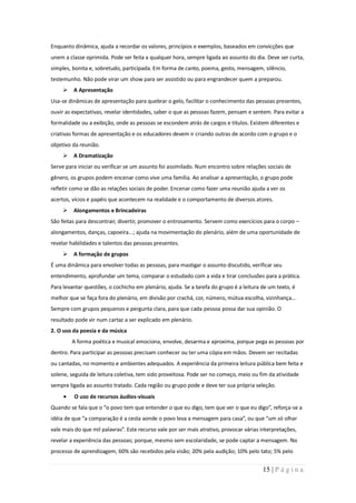 Enquanto dinâmica, ajuda a recordar os valores, princípios e exemplos, baseados em convicções que
unem a classe oprimida. Pode ser feita a qualquer hora, sempre ligada ao assunto do dia. Deve ser curta,
simples, bonita e, sobretudo, participada. Em forma de canto, poema, gesto, mensagem, silêncio,
testemunho. Não pode virar um show para ser assistido ou para engrandecer quem a preparou.
      A Apresentação
Usa-se dinâmicas de apresentação para quebrar o gelo, facilitar o conhecimento das pessoas presentes,
ouvir as expectativas, revelar identidades, saber o que as pessoas fazem, pensam e sentem. Para evitar a
formalidade ou a exibição, onde as pessoas se escondem atrás de cargos e títulos. Existem diferentes e
criativas formas de apresentação e os educadores devem ir criando outras de acordo com o grupo e o
objetivo da reunião.
      A Dramatização
Serve para iniciar ou verificar se um assunto foi assimilado. Num encontro sobre relações sociais de
gênero, os grupos podem encenar como vive uma família. Ao analisar a apresentação, o grupo pode
refletir como se dão as relações sociais de poder. Encenar como fazer uma reunião ajuda a ver os
acertos, vícios e papéis que acontecem na realidade e o comportamento de diversos atores.
      Alongamentos e Brincadeiras
São feitas para descontrair, divertir, promover o entrosamento. Servem como exercícios para o corpo –
alongamentos, danças, capoeira...; ajuda na movimentação do plenário, além de uma oportunidade de
revelar habilidades e talentos das pessoas presentes.
      A formação de grupos
É uma dinâmica para envolver todas as pessoas, para mastigar o assunto discutido, verificar seu
entendimento, aprofundar um tema, comparar o estudado com a vida e tirar conclusões para a prática.
Para levantar questões, o cochicho em plenário, ajuda. Se a tarefa do grupo é a leitura de um texto, é
melhor que se faça fora do plenário, em divisão por crachá, cor, número, mútua escolha, vizinhança...
Sempre com grupos pequenos e pergunta clara, para que cada pessoa possa dar sua opinião. O
resultado pode vir num cartaz a ser explicado em plenário.
2. O uso da poesia e da música
        A forma poética e musical emociona, envolve, desarma e aproxima, porque pega as pessoas por
dentro. Para participar as pessoas precisam conhecer ou ter uma cópia em mãos. Devem ser recitadas
ou cantadas, no momento e ambientes adequados. A experiência da primeira leitura pública bem feita e
solene, seguida de leitura coletiva, tem sido proveitosa. Pode ser no começo, meio ou fim da atividade
sempre ligada ao assunto tratado. Cada região ou grupo pode e deve ter sua própria seleção.
         O uso de recursos áudios-visuais
Quando se fala que o “o povo tem que entender o que eu digo, tem que ver o que eu digo”, reforça-se a
idéia de que “a comparação é a cesta aonde o povo leva a mensagem para casa”, ou que “um só olhar
vale mais do que mil palavras”. Este recurso vale por ser mais atrativo, provocar várias interpretações,
revelar a experiência das pessoas; porque, mesmo sem escolaridade, se pode captar a mensagem. No
processo de aprendizagem, 60% são recebidos pela visão; 20% pela audição; 10% pelo tato; 5% pelo


                                                                                         15 | P á g i n a
 