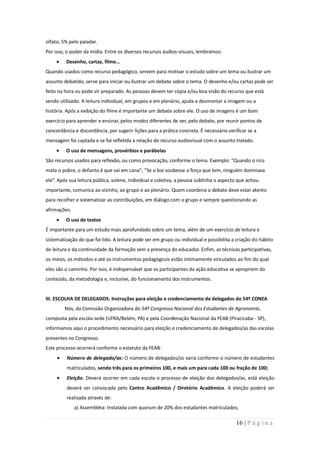 olfato; 5% pelo paladar.
Por isso, o poder da mídia. Entre os diversos recursos áudios-visuais, lembramos:
         Desenho, cartaz, filme...
Quando usados como recurso pedagógico, servem para motivar o estudo sobre um tema ou ilustrar um
assunto debatido, serve para iniciar ou ilustrar um debate sobre o tema. O desenho e/ou cartaz pode ser
feito na hora ou pode vir preparado. As pessoas devem ter cópia e/ou boa visão do recurso que está
sendo utilizado. A leitura individual, em grupos e em plenário, ajuda a desmontar a imagem ou a
história. Após a exibição do filme é importante um debate sobre ele. O uso de imagens é um bom
exercício para aprender e ensinar, pelos modos diferentes de ver, pelo debate, por reunir pontos de
concordância e discordância, por sugerir lições para a prática concreta. É necessário verificar se a
mensagem foi captada e se foi refletida a relação do recurso audiovisual com o assunto tratado.
         O uso de mensagens, provérbios e parábolas
São recursos usados para reflexão, ou como provocação, conforme o tema. Exemplo: “Quando o rico
mata o pobre, o defunto é que vai em cana”; “Se o boi soubesse a força que tem, ninguém dominava
ele”. Após sua leitura pública, solene, individual e coletiva, a pessoa sublinha o aspecto que achou
importante, comunica ao vizinho, ao grupo e ao plenário. Quem coordena o debate deve estar atento
para recolher e sistematizar as contribuições, em diálogo com o grupo e sempre questionando as
afirmações.
         O uso de textos
É importante para um estudo mais aprofundado sobre um tema, além de um exercício de leitura e
sistematização do que foi lido. A leitura pode ser em grupo ou individual e possibilita a criação do hábito
de leitura e da continuidade da formação sem a presença do educador. Enfim, as técnicas participativas,
os meios, os métodos e até os instrumentos pedagógicos estão intimamente vinculados ao fim do qual
eles são o caminho. Por isso, é indispensável que os participantes da ação educativa se apropriem do
conteúdo, da metodologia e, inclusive, do funcionamento dos instrumentos.


III. ESCOLHA DE DELEGADOS: Instruções para eleição e credenciamento de delegados do 54º CONEA
         Nós, da Comissão Organizadora do 54º Congresso Nacional dos Estudantes de Agronomia,
composta pela escola-sede (UFRA/Belém, PA) e pela Coordenação Nacional da FEAB (Piracicaba - SP),
informamos aqui o procedimento necessário para eleição e credenciamento de delegados/as das escolas
presentes no Congresso.
Este processo ocorrerá conforme o estatuto da FEAB:
         Número de delegado/as: O número de delegados/as varia conforme o número de estudantes
         matriculados, sendo três para os primeiros 100, e mais um para cada 100 ou fração de 100;
         Eleição: Deverá ocorrer em cada escola o processo de eleição dos delegados/as, está eleição
         deverá ser convocada pelo Centro Acadêmico / Diretório Acadêmico. A eleição poderá ser
         realizada através de:
              a) Assembléia: Instalada com quorum de 20% dos estudantes matriculados;

                                                                                          16 | P á g i n a
 