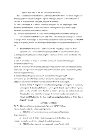b) Urna: Com votos de 30% dos estudantes matriculados.
       Para o caso de escolas onde o Diretório Acadêmico ou Centro Acadêmico não realizar eleições para
delegados, pedimos que as escolas sigam a seguinte deliberação, aprovada na Plenária Nacional de
Entidades de Base da FEAB em 23/03/2008, na cidade de Belém/PA:
51º CONEA: Deliberação 7ª: A Comissão Eleitoral da escola, caso não seja composta pelo Centro
Acadêmico legalmente eleito, pode ser uma Comissão Eleitoral formada de no mínimo (3) três
estudantes devidamente matriculados no semestre.
Obs.: os três estudantes membros da Comissão Eleitoral não poderão ser candidatos a delegados.
          Como essa deliberação foi tirada para o 51º CONEA colocamos que as escolas que se encaixam
na situação trazida deverão seguir os procedimentos citados e levar toda a documentação ao 54º CONEA
para que, em plenária, tiremos uma decisão se acataremos à deliberação anteriormente colocada ou
não.
           Credenciamento: Para realizar o credenciamento dos delegados/as cada escola deverá
           apresentar junto à Comissão Eleitoral do congresso todos os documentos listados abaixo:
a) Ata de posse do DA/CA ou documento que legitime a Comissão Eleitoral, ambos reconhecidos pela
instituição;
b) Edital de convocatória da eleição ou assembléia assinado pela Comissão Eleitoral ou pelo
Diretório/Centro Acadêmico;
c) Lista dos estudantes matriculados no curso e documento que comprove a quantidade de estudantes
matriculados (em alguns casos ambos os requisitos podem constar em apenas um documento), ambos
reconhecidos pela instituição;
d) Ata de eleição dos delegados, assinada pela Comissão Eleitoral ou pelo DA/CA;
e) Documento que contenha nome e assinatura dos votantes, reconhecido pela instituição;
f) Cópia de documento de identidade e comprovante de matrícula de cada delegado.
          Comissão eleitoral do congresso: A comissão será composta por um integrante da escola sede,
          um integrante da Coordenação Nacional e um integrante de cada superintendência regional.
          Caberá a esta comissão avaliar, fiscalizar, e realizar o processo de credenciamento dos
          delegados, bem como encaminhar a resolução de eventuais questões atípicas do mesmo.
          Estatuto da FEAB (Capítulos II e III, a eleição dos delegado/as obedece ao Artigo 8°, e o
          Artigo 10 °, item d ):
                                         CAPÍTULO II - DO CONEA
Art. 7o - O Congresso Nacional de Estudantes de Agronomia (CONEA) é o fórum
máximo das deliberações dos estudantes de Agronomia.
          1o - O CONEA deverá reunir-se anualmente, com época e local definidos no
Congresso anterior.
          2o - Tomarão parte do CONEA estudantes de agronomia do Brasil, bem como
entidades convidadas, sem direito a voto, pela Comissão Organizadora.
          3o - O CONEA terá um regimento interno, aprovado em sua Plenária Inicial.

                                                                                       17 | P á g i n a
 