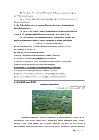 4o - Haverá uma Plenária Nacional de Entidades de Base preparatória do Congresso
até 90 dias antes do mesmo.
         5o - A Comissão Organizadora será composta por representantes da escola sede e da
Coordenação Nacional.
Art. 8o - Terão direito a voto somente os candidatos devidamente credenciados, junto à
Comissão Organizadora.
         1o - Serão eleitos em cada escola em função do número de alunos matriculados na
relação de três para os primeiros 100 e mais um para cada 100 ou fração de 100.
         2o - As eleições para delegados deverão ocorrer em Assembléia, instalada com
quórum de 20% dos matriculados ou em urna com quórum de 30% dos matriculados.
                                  CAPÍTULO III - DAS ENTIDADES DE BASE
Art. 9o - Entidades de base são as entidades representativas dos estudantes do curso
em cada escola, C.A.S ou D.A.S.
Art. 10o - São funções das entidades de base:
a) divulgar e encaminhar as deliberações do CONEA em cada escola;
b) centralizar a correspondência da FEAB e com outras escolas;
c) arrecadar anualmente um salário mínimo e enviá-lo à Coordenação Nacional, bem
como meio salário mínimo para a Superintendência Regional;
d) encaminhar na sua escola a escolha de delegados para o CONEA;
e) encaminhar discussão preparatória do CONEA em sua escola;
f) organizar a participação de sua escola nos eventos da Agronomia e afins;
g) colaborar com a Coordenação de Comunicação, a nível nacional e regional
_____________________________________________________________________________________
4.2 QUESTÃO AMAZÔNICA
                                       Bioma Floresta Amazônica
                                                                                      Ilhéus-BA/Maio de 2011
                                                                 Contribuição do NTP de Biomas ao 54º CONEA




        O Bioma Floresta Amazônica apresenta uma extensão de aproximadamente 5,5 milhões de km²,
distribuindo-se entre território nacional (60%) e internacional, estando presente na Bolívia, Colômbia,
Equador, Guiana, Guiana Francesa, Peru, Suriname e Venezuela. Este bioma no Brasil constitui a
Amazônia Legal, perpassando pelos estados do Amazonas, Amapá, Mato Grosso, oeste do Maranhão,

                                                                                         18 | P á g i n a
 