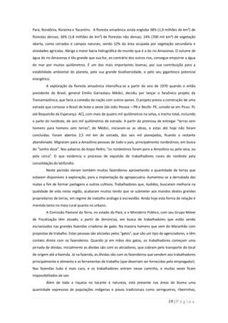 Pará, Rondônia, Roraima e Tocantins. A floresta amazônica ainda engloba 38% (1,9 milhões de km²) de
florestas densas; 36% (1,8 milhões de km²) de florestas não densas; 14% (700 mil km²) de vegetação
aberta, como cerrados e campos naturais, sendo 12% da área ocupada por vegetação secundária e
atividades agrícolas. Abriga a maior bacia hidrográfica do mundo que é a do rio Amazonas. O volume de
água do rio Amazonas é tão grande que sua foz, ao contrário dos outros rios, consegue empurrar a água
do mar por muitos quilômetros. É um dos mais importantes biomas, por sua contribuição para a
estabilidade ambiental do planeta, pela sua grande biodiversidade, e pelo seu gigantesco potencial
energético.
         A exploração da floresta amazônica intensifica-se a partir do ano de 1970 quando o então
presidente do Brasil, general Emílio Garrastazu Médici, decidiu por lançar o faraônico projeto da
Transamazônica, que faria a conexão da nação com outros países. O projeto previa a construção de uma
estrada que cortasse o Brasil de leste a oeste (de João Pessoa – PB e Recife- PE, unindo-se em Picos- PI,
até Boqueirão da Esperança- AC), com mais de quatro mil quilômetros na selva, e trecho total, incluindo
a parte do nordeste, de seis mil quilômetros de estrada. A partir da premissa de entregar “terras sem
homens para homens sem terras”, de Médici, iniciaram-se as obras, e estas até hoje não foram
concluídas. Foram abertos 2,5 mil km de estrada, dos seis mil planejados, ficando o restante
abandonado. Migraram para a Amazônia pessoas de todo o país, principalmente nordestinos, em busca
do “sonho doce”. Nas palavras do bispo Pedro, “os nordestinos foram para a Amazônia ou pela seca, ou
pela cerca”. O que evidencia o processo de expulsão de trabalhadores rurais do nordeste pela
consolidação do latifúndio.
         Neste período vieram também muitos fazendeiros aproveitando a quantidade de terras que
estavam disponíveis à exploração, para a implantação da agropecuária. Aumentou-se a derrubada das
matas a fim de formar pastagens e outros cultivos. Trabalhadores que, iludidos, buscaram melhoria na
qualidade de vida nesta região, acabaram muitos tendo que se submeter aos mandos destes grandes
proprietários de terras, em regime de trabalho análogo à escravidão. Ainda hoje esta forma de relação é
mantida tanto no meio rural quanto no urbano.
         A Comissão Pastoral da Terra, no estado do Pará, e o Ministério Público, com seu Grupo Móvel
de Fiscalização têm atuado, a partir de denúncias, em busca de trabalhadores que estão sendo
escravizados nas grandes fazendas criadoras de gado. Na maioria homens que vem do Maranhão com
propostas de trabalho. Estas pessoas são aliciadas pelos “gatos”, que são um tipo de agenciadores, e têm
contato direto com os fazendeiros. Quando já em mãos dos gatos, os trabalhadores começam uma
jornada de dívidas. Inicialmente as dívidas são com os aliciadores, que cobram pelo transporte do local
de origem até a fazenda. Já na fazenda, as dívidas são com os fazendeiros que vendem aos trabalhadores
principalmente o alimento e as ferramentas de trabalho (que deveriam ser fornecidas pelo empregador).
Nas fazendas tudo é mais caro, e os trabalhadores entram nesse caminho, e muitas vezes ficam
impossibilitados de sair.
         Além de toda a riqueza no tocante à natureza, está presente nas áreas do bioma uma
quantidade expressiva de populações indígenas e povos tradicionais como seringueiros, ribeirinhas,


                                                                                       19 | P á g i n a
 