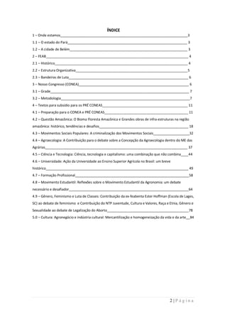 ÍNDICE
1 – Onde estamos___________________________________________________________________3
1.1 – O estado do Pará_______________________________________________________________ 3
1.2 – A cidade de Belém______________________________________________________________ 3
2 – FEAB___________________________________________________________________________ 4
2.1 – Histórico______________________________________________________________________ 4
2.2 – Estrutura Organizativa___________________________________________________________5
2.3 – Bandeiras de Luta_______________________________________________________________ 6
3 – Nosso Congresso (CONEA)__________________________________________________________ 6
3.1 – Grade_________________________________________________________________________ 7
3.2 – Metodologia____________________________________________________________________7
4 – Textos para subsídio para os PRÉ CONEAS_____________________________________________ 11
4.1 – Preparação para o CONEA e PRÉ CONEAS____________________________________________ 11
4.2 – Questão Amazônica: O Bioma Floresta Amazônica e Grandes obras de infra-estruturas na região
amazônica: histórico, tendências e desafios_______________________________________________ 18
4.3 – Movimentos Sociais Populares: A criminalização dos Movimentos Sociais___________________32
4.4 – Agroecologia: A Contribuição para o debate sobre a Concepção da Agroecologia dentro do ME das
Agrárias___________________________________________________________________________ 37
4.5 – Ciência e Tecnologia: Ciência, tecnologia e capitalismo: uma combinação que não combina____44
4.6 – Universidade: Ação da Universidade ao Ensino Superior Agrícola no Brasil: um breve
histórico___________________________________________________________________________ 49
4.7 – Formação Profissional____________________________________________________________58
4.8 – Movimento Estudantil: Reflexões sobre o Movimento Estudantil da Agronomia: um debate
necessário e desafiador_______________________________________________________________64
4.9 – Gênero, Feminismo e Luta de Classes: Contribuição da ex-feabenta Ester Hoffman (Escola de Lages,
SC) ao debate de feminismo e Contribuição do NTP Juventude, Cultura e Valores, Raça e Etnia, Gênero e
Sexualidade ao debate de Legalização do Aborto___________________________________________78
5.0 – Cultura: Agronegócio e indústria cultural: Mercantilização e homogeneização da vida e da arte__84




                                                                                       2|Página
 