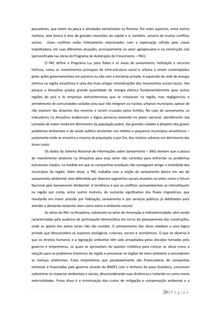 pescadores, que vivem da pesca e atividades extrativistas na floresta. Por estes aspectos, entre outros
motivos, este bioma é alvo de grandes investidas do capital e é, também, cenário de muitos conflitos
sociais.    Estes conflitos estão intimamente relacionados com a exploração sofrida pela classe
trabalhadora, em suas diferentes atuações, principalmente no setor agropecuário e na construção civil
(personificada nas obras do Programa de Aceleração do Crescimento – PAC).
           O PAC define o Programa Luz para Todos e as áreas de saneamento, habitação e recursos
hídricos, como os investimentos principais de infra-estrutura social e urbana a serem contemplados
pelas ações governamentais em parceria ou não com a iniciativa privada. A expansão da rede de energia
elétrica na região amazônica é uma das mais antigas reivindicações dos movimentos sociais locais. Isto
porque a Amazônia produz grande quantidade de energia elétrica fundamentalmente para outras
regiões do país e às empresas eletrointensivas que se instalaram na região, mas negligenciou o
atendimento de comunidades isoladas e/ou que não integram os núcleos urbanos municipais, apesar de
não estarem tão distantes dos mesmos e serem cruzadas pelos linhões. No caso do saneamento, os
indicadores na Amazônia evidenciam a lógica perversa existente no plano nacional: atendimento das
camadas de maior renda em detrimento da população pobre, das grandes cidades a despeito dos graves
problemas ambientais e de saúde pública existentes nos médios e pequenos municípios amazônicos –
justamente onde se encontra a maioria da população, e por fim, dos núcleos urbanos em detrimento das
áreas rurais.
           Os dados do Sistema Nacional de Informações sobre Saneamento – SNIS revelam que o pouco
de investimento existente na Amazônia para esse setor não contribui para enfrentar os problemas
estruturais citados, na medida em que as companhias estaduais não conseguem atingir a totalidade dos
municípios da região. Além disso, o PAC trabalha com a noção de saneamento básico em vez de
saneamento ambiental, este defendido por diversos segmentos sociais atuantes no setor, como o Fórum
Nacional pelo Saneamento Ambiental. A tendência é que os conflitos socioambientais se intensifiquem
na região por conta, entre outros motivos, do aumento significativo dos fluxos migratórios, que
resultarão em maior pressão por habitação, saneamento e por serviços públicos já debilitados para
atender a demanda existente, bem como sobre o ambiente natural.
           As obras do PAC na Amazônia, sobretudo no setor de mineração e hidroeletricidade, vêm sendo
caracterizadas pela ausência de participação democrática em torno do planejamento das construções,
onde os apelos dos povos locais não são ouvidos. O planejamento das obras obedece a uma lógica
privada que desconsidera os aspectos ecológicos, culturais, sociais e econômicos. O que se observa é
que os direitos humanos e a legislação ambiental têm sido atropelados pelas decisões tomadas pelo
governo e empreiteiras, os quais se aproveitam do aparato midiático para colocar as obras como a
solução para os problemas históricos da região e pressionar os órgãos de meio ambiente a concederem
as licenças ambientais. Estas empreiteiras que paradoxalmente são financiadoras de campanhas
eleitorais e financiadas pelo governo através do BNDES com o dinheiro do povo brasileiro, costumam
subestimar os impactos ambientais e sociais, desconsiderando suas dinâmicas e tratando-os como meras
externalidades. Prova disso é a minimização dos custos de mitigação e compensação ambiental e a


                                                                                     20 | P á g i n a
 