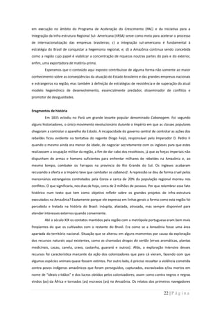 em execução no âmbito do Programa de Aceleração do Crescimento (PAC) e da Iniciativa para a
Integração da Infra-estrutura Regional Sul- Americana (IIRSA) serve como meio para acelerar o processo
de internacionalização das empresas brasileiras; c) a integração sul-americana é fundamental à
estratégia do Brasil de conquistar a hegemonia regional, e; d) a Amazônia continua sendo concebida
como a região cujo papel é viabilizar a concentração de riquezas noutras partes do país e do exterior,
enfim, uma exportadora de matéria-prima.
        Esperamos que o conteúdo aqui exposto contribuísse de alguma forma não somente ao maior
conhecimento sobre as conseqüências da atuação do Estado brasileiro e das grandes empresas nacionais
e estrangeiras na região, mas também à definição de estratégias de resistência e de superação do atual
modelo hegemônico de desenvolvimento, essencialmente predador, disseminador de conflitos e
promotor de desigualdades.


Fragmentos de história
        Em 1835 eclodiu no Pará um grande levante popular denominado Cabanagem. Foi segundo
alguns historiadores, o único movimento revolucionário durante o Império em que as classes populares
chegaram a controlar o aparelho do Estado. A incapacidade do governo central de controlar as ações dos
rebeldes ficou evidente na tentativa do regente Diogo Feijó, responsável pelo Imperador D. Pedro II
quando o mesmo ainda era menor de idade, de negociar secretamente com os ingleses para que estes
realizassem a ocupação militar da região, a fim de dar cabo dos revoltosos, já que as forças imperiais não
dispunham de armas e homens suficientes para enfrentar milhares de rebeldes na Amazônia e, ao
mesmo tempo, combater os Farrapos na província do Rio Grande do Sul. Os ingleses acabaram
recusando a oferta e o Império teve que combater os cabanos1. A repressão se deu de forma cruel pelos
mercenários estrangeiros contratados pela Coroa e cerca de 20% da população regional morreu nos
conflitos. O que significaria, nos dias de hoje, cerca de 2 milhões de pessoas. Por que relembrar esse fato
histórico num texto que tem como objetivo refletir sobre os grandes projetos de infra-estrutura
executados na Amazônia? Exatamente porque ele expressa em linhas gerais a forma como esta região foi
percebida e tratada na história do Brasil: inóspita, afastada, atrasada, mas sempre disponível para
atender interesses externos quando conveniente.
        Até o século XIX os contatos mantidos pela região com a metrópole portuguesa eram bem mais
freqüentes do que os cultivados com o restante do Brasil. Era como se a Amazônia fosse uma área
apartada do território nacional. Situação que se alterou em alguns momentos por causa da exploração
dos recursos naturais aqui existentes, como as chamadas drogas do sertão (ervas aromáticas, plantas
medicinais, cacau, canela, cravo, castanha, guaraná e outros). Aliás, a exploração intensiva desses
recursos foi característica marcante da ação dos colonizadores que para cá vieram, fazendo com que
algumas espécies animais quase fossem extintas. Por outro lado, é preciso ressaltar a violência cometida
contra povos indígenas amazônicos que foram perseguidos, capturados, escravizados e/ou mortos em
nome de “ideais cristãos” e dos lucros obtidos pelos colonizadores; assim como contra negros e negras
vindos (as) da África e tornados (as) escravos (as) na Amazônia. Os relatos dos primeiros navegadores


                                                                                         22 | P á g i n a
 