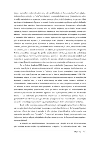 sobre a fauna e flora exuberantes, bem como sobre as dificuldades do “homem civilizado” para adaptar-
se às condições existentes na “selva” contribuíram à consolidação de pontos de vista dicotômicos sobre
a região, ora tratada como um paraíso perdido, ora como inferno verde. E, de alguma forma, essas visões
perduram até os dias atuais. Tal como no passado é muito comum ouvirmos falar da ausência do Estado
na Amazônia. Este argumento é verdadeiro se tivermos como referência dessa presença a localização
física de órgãos federais e/ou estaduais, pois um número expressivo de localidades sequer possui
delegacias, hospitais ou unidades do Instituto Brasileiro de Recursos Naturais Renováveis (IBAMA), por
exemplo. Contudo, como bem demonstrou o antropólogo Alfredo Wagner em seu instigante artigo sobre
o tratamento dado pela União à questão da reforma agrária durante o período de transição da ditadura
para a chamada Nova República3, o Estado sempre se fez presente na Amazônia para defender os
interesses de poderosos grupos econômicos e políticos, mobilizando todo o seu aparelho (forças
armadas, judiciário, polícia e outros) para este fim. Desse ponto de vista, o Estado jamais esteve ausente
da Amazônia, vide no passado a repressão aos cabanos, e hoje os esforços despendidos pelo governo
federal para viabilizar a execução dos grandes projetos de infra-estrutura, a despeito das contestações
de povos indígenas, ribeirinhos, remanescentes de quilombos e de outros setores da sociedade civil
regional e de seus aliados no Brasil e no exterior. Em realidade, o Estado tem sido ausente quando o que
está em jogo são os interesses dos segmentos historicamente excluídos das políticas governamentais.
        Foi ao final da década de 1930, durante o governo de Getúlio Vargas, que o Brasil vivenciou a
primeira experiência de planejamento governamental, iniciativa que avançou significativamente no
mandato do presidente Dutra. Contudo, os “primeiros passos de mais longo alcance foram dados nos
anos 50, e, mais especificamente, que essa arrancada foi dada no segundo governo Vargas (1951-1954).
Durante esse governo foi criado o BNDE, órgão pioneiro de planejamento sob o ponto de vista global da
economia” (D’ARAÚJO, 1992, p. 43)4. É nesse período que foram criados também a Petrobrás, a
Superintendência para a Valorização Econômica da Amazônia (SPEVEA), o projeto da Eletrobrás, o Banco
do Nordeste e outras instituições e/ou programas. A dimensão regional passou a ser considerada
relevante no planejamento governamental, sendo que a União assumiu para si a responsabilidade de
atender as peculiaridades das diferentes regiões do país. O planejamento ganhou ares de atividade
técnica e sua elaboração presumidamente impermeável às interferências políticas “locais e
personalistas” que inibiam sua execução. Uma das conseqüências dessa perspectiva foi a consolidação
do caráter vertical do planejamento. Ou seja, imposto de fora para dentro tal como ocorre ainda hoje.
        Desde então, o combate aos desequilíbrios regionais e a integração regional foram os objetivos
apresentados à sociedade brasileira por todos os governos, independentemente das forças políticas que
estiveram à frente do Estado. A alocação de infra-estrutura foi considerada a melhor maneira para
desenvolver as regiões mais “atrasadas” e “conectá-las” ao restante do país, rompendo, assim, seu
isolamento. A construção da rodovia Belém-Brasília e, posteriormente, da Transamazônica enquadram-
se nesse objetivo5.
        A Amazônia, por ser considerada um “vazio populacional”, também se tornou alvo de iniciativas
para promover a sua ocupação, cujo melhor exemplo foi a política de colonização levada à prática pela


                                                                                        23 | P á g i n a
 