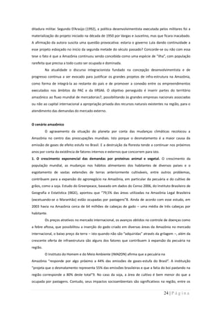 ditadura militar. Segundo D’Araújo (1992), a política desenvolvimentista executada pelos militares foi a
materialização do projeto iniciado na década de 1950 por Vargas e Juscelino, mas que ficara inacabado.
A afirmação da autora suscita uma questão provocativa: estaria o governo Lula dando continuidade a
esse projeto esboçado no início da segunda metade do século passado? Concorde-se ou não com essa
tese o fato é que a Amazônia continuou sendo concebida como uma espécie de “ilha”, com população
rarefeita que precisa a todo custo ser ocupada e dominada.
          Na atualidade o discurso integracionista fundado na concepção desenvolvimentista e de
progresso continua a ser evocado para justificar os grandes projetos de infra-estrutura na Amazônia,
como forma de integrá-la ao restante do país e de promover a conexão entre os empreendimentos
executados nos âmbitos do PAC e da IIRSA6. O objetivo perseguido é inserir partes do território
amazônico ao fluxo mundial de mercadorias7, possibilitando às grandes empresas nacionais associadas
ou não ao capital internacional a apropriação privada dos recursos naturais existentes na região, para o
atendimento das demandas do mercado externo.


O cenário amazônico
          O agravamento da situação do planeta por conta das mudanças climáticas recolocou a
Amazônia no centro das preocupações mundiais. Isto porque o desmatamento é a maior causa da
emissão de gases de efeito estufa no Brasil. E a destruição da floresta tende a continuar nos próximos
anos por conta da existência de fatores internos e externos que concorrem para isto.
1. O crescimento exponencial das demandas por proteínas animal e vegetal. O crescimento da
população mundial, as mudanças nos hábitos alimentares dos habitantes de diversos países e o
esgotamento de vastas extensões de terras anteriormente cultiváveis, entre outros problemas,
contribuem para a expansão do agronegócio na Amazônia, em particular da pecuária e do cultivo de
grãos, como a soja. Estudo do Greenpeace, baseado em dados do Censo 2006, do Instituto Brasileiro de
Geografia e Estatística (IBGE), apontou que “79,5% das áreas utilizadas na Amazônia Legal Brasileira
(excetuando-se o Maranhão) estão ocupadas por pastagens”8. Ainda de acordo com esse estudo, em
2003 havia na Amazônia cerca de 64 milhões de cabeças de gado – uma média de três cabeças por
habitante.
          Os preços atrativos no mercado internacional, os avanços obtidos no controle de doenças como
a febre aftosa, que possibilitou a inserção do gado criado em diversas áreas da Amazônia no mercado
internacional, o baixo preço da terra – isto quando não são “adquiridas” através da grilagem –, além da
crescente oferta de infraestrutura são alguns dos fatores que contribuem à expansão da pecuária na
região.
          O Instituto do Homem e do Meio Ambiente (IMAZON) afirma que a pecuária na
Amazônia “responde por algo próximo a 44% das emissões de gases-estufa do Brasil”. A instituição
“projeta que o desmatamento representa 55% das emissões brasileiras e que a fatia do boi pastando na
região corresponde a 80% deste total”9. No caso da soja, a área de cultivo é bem menor do que a
ocupada por pastagens. Contudo, seus impactos socioambientais são significativos na região, entre os


                                                                                       24 | P á g i n a
 