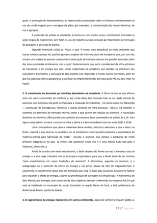 quais: a promoção do desmatamento, as repercussões provocadas sobre as florestas remanescentes (o
uso de carvão vegetal para a secagem de grãos, por exemplo), a contaminação dos lençóis freáticos, de
rios e igarapés.
          A expansão de ambas as atividades encontra-se, em muitos casos, estreitament vinculada às
ações ilegais de madeireiros. Sem falar no uso de trabalho escravo utilizado por fazendeiros na formação
de pastagens e de áreas de plantio.
          Segundo Fearnside (2000, p. 74)10, a soja “é muito mais prejudicial ao meio ambiente que
outras culturas porque ela justifica grandes projetos de infra-estrutura de transporte que, por sua vez,
iniciam uma cadeia de eventos conduzindo à destruição de habitats naturais em grandes extensões além
das áreas plantadas diretamente com a soja”. Evidentemente que parte considerável da infra-estrutura
de transporte e de energia que está sendo implantada na Amazônia visa atender os interesses dos
sojicultores. Entretanto, a execução de tais projetos visa responder a muitos outros interesses, além de
que há aspectos como o geopolítico a justificar os empreendimentos previstos pelo PAC ou pela IIRSA na
região.


2. O crescimento da demanda por minérios abundantes na Amazônia. A China tornou-se nos últimos
anos um voraz consumidor de minérios e, por conta disso, tem buscado fixar-se na região através de
parcerias com empresas do porte da Vale para a instalação de indústrias – tal como ocorre no Maranhão
–, construção de barragens11, ferrovias e outros projetos de infra-estrutura. Todavia, há também o
aumento da demanda do mercado interno, como a que ocorre em relação ao alumínio. A Associação
Brasileira de Alumínio (ABAL) prevê um aumento do consumo desta commoditie na ordem de 21%. Para
alguns empresários do setor o encontro entre a oferta e a demanda deverá ocorrer entre 2012 e 2014:
          Uma conseqüência que parece inexorável desse cenário, vaticina o executivo, é que o setor, no
Brasil, repetirá o que ocorreu na Austrália: vai se transformar numa grande produtora e exportadora de
matérias-primas para fabricação do metal – bauxita e alumina. Isso porque a produção do metal
primário estagnou-se no país. ‘Já vemos isto acontecer neste ano e é uma notícia nada boa para a
indústria’, afirma ele12
          Ainda de acordo com esses empresários, o dólar depreciado frente ao real, o elevado custo da
energia e a alta carga tributária são os principais responsáveis para que o Brasil deixe de ser atrativo
“para investimentos em novas fundições de alumínio”. A alternativa, segundo os mesmos, é a
autogeração ou o aumento da oferta de energia a um preço abaixo de US$ 30 megawatt/hora. É
justamente o atendimento desse tipo de demanda que está na base das iniciativas do governo federal
para expandir a oferta de energia, a partir da proliferação de barragens na Amazônia13. A hidrelétrica de
Belo Monte, por exemplo, tem como um de seus objetivos atender a demanda da empresa ALCOA que
está se instalando no município de Juruti, localizado na região Oeste do Pará, a 848 quilômetros de
distância de Belém, capital do Estado.


3. O esgotamento do estoque madeireiro em outros continentes. Segundo Clement e Higuchi (2006, p.


                                                                                       25 | P á g i n a
 