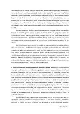 46)14, a exploração das florestas da Malásia tem sido feita de forma predatória por conta da inexistência
do manejo florestal e a ausência da aplicação das leis ambientais. As “florestas primárias da Malásia
Peninsular já foram dizimadas e as secundárias cobrem apenas uma fração das antigas áreas de florestas
tropicais úmidas”. Ainda de acordo com os autores, as florestas primárias deverão desaparecer nos
próximos anos em partes da Malásia na Ilha de Borneo, Sabah e Sarawak. A diminuição das exportações
daquele país seria um forte indicativo da gravidade do problema. As projeções feitas por eles indicam
que a Malásia poderá deixar de exportar madeira em 2018 e a Indonésia deverá estar fora do mercado
em 2030.
            Enquanto isso a China “proibiu o desmatamento e começou a comprar madeira, especialmente
tropical, no mercado global. Embora a China atualmente tenha um programa nacional de
reflorestamento, compra sua madeira nos países tropicais, que ficam com a degradação ambiental
resultante do desmatamento (...)” (CLEMENT e HIGUCHI, 2006, p. 44). Ou seja, aquele país avança sobre
os recursos madeireiros de outros países e, ao mesmo tempo, constitui estoque estratégico no seu
interior.
            Esse cenário aponta para o aumento da migração de empresas madeireiras chinesas, malaias e
de outros países para a Pan-Amazônia. Isto porque os projetos de infra-estrutura que estão sendo
instalados na região irão proporcionar, entre outros benefícios às grandes empresas, melhor acesso às
áreas onde se encontram expressivos estoques de madeira com alto valor comercial15. Como as áreas
mais bem preservadas são as Terras Indígenas, de remanescentes de quilombos e outras que de alguma
forma são protegidas, a tendência é que aumentem as pressões sobre elas. Uma das formas já em
andamento é influenciar os governos federal e estaduais, bem como o Congresso Nacional para que
criem normas regulamentando o acesso das empresas a essa terras.


4. O processo de integração regional promovido pela IIRSA e pelo PAC. A Amazônia é estratégica para a
integração econômica sul-americana. E essa integração, por sua vez, é fundamental, segundo os Planos
Plurianuais 2004-2007 e 2008-2011, à inserção da economia brasileira na globalização capitalista. As
fronteiras da Amazônia brasileira com seis países e o Departamento Ultramarino da Guiana Francesa,
antes vistas como um problema de segurança nacional, passaram a ser compreendidas e valorizadas
pelo Estado brasileiro e pelas grandes empresas nacionais associadas ao não às transnacionais, como
áreas que oportunizam a realização de inúmeros negócios entre as nações. Em realidade, a integração
sul-americana baseada na constituição de um sistema integrado de logística, abarcando transporte
multimodal, energia e telecomunicação visa, fundamentalmente, garantir o acesso, o uso e o controle
dos recursos naturais da região aos grandes grupos econômicos do Brasil e do exterior. Dessa forma,
reproduz-se, em escala ampliada, o velho roteiro já experimentado com as drogas do sertão e a
exploração da borracha.
            A Amazônia detém uma rica e complexa biodiversidade, minérios de diferentes tipos, água em
abundância, extensões consideráveis de terras cultiváveis e, além disso, favorece o intercâmbio
comercial, na medida em que a construção e/ou ampliação de portos, aeroportos, gasodutos,


                                                                                       26 | P á g i n a
 