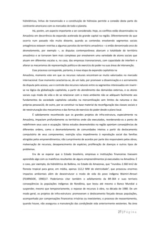 hidrelétricas, linhas de transmissão e a constituição de hidrovias permite a conexão desta parte do
continente americano com os mercados de todo o planeta.
        Há, porém, um aspecto importante a ser considerado. Hoje, os conflitos estão disseminados na
Amazônia em decorrência da expansão acelerada do grande capital na região. Diferentemente do que
ocorria num passado não muito distante, quando as contendas envolvendo segmentos sociais
antagônicos estavam restritas a algumas parcelas do território amazônico – o então denominado arco do
desmatamento, por exemplo –, as disputas contemporâneas abarcam a totalidade do território
amazônico e se tornaram bem mais complexas por envolverem uma variedade de atores sociais que
atuam em diferentes escalas e, no caso, das empresas transnacionais, com capacidade de interferir e
alterar os mecanismos de representação política e de exercício do poder na suas áreas de intervenção.
        Esse processo corresponde, portanto, à nova etapa da expansão capitalista na
Amazônia, momento este em que os recursos naturais encontram-se muito valorizados no mercado
internacional. Esse momento caracteriza-se, de um lado, por promover a disseminação e o acirramento
da disputa pelo acesso, uso e controle dos recursos naturais entre os segmentos interessados em inserir-
se na lógica da globalização capitalista, a partir do atendimento das demandas externas, e os atores
sociais cujo modo de vida e de se relacionar com o meio ambiente não se adéquam facilmente aos
fundamentos da sociedade capitalista calcados na mercantilização sem limites da natureza e das
próprias pessoas16; de outro, por se constituir na base material da reconfiguração das classes sociais e
de reestruturação dos mecanismos e das formas de exercício do poder desde o plano local.
        É sabidamente reconhecido que os grandes projetos de infra-estrutura, especialmente na
Amazônia, impactam profundamente os territórios onde são executados, reordenando-os a ponto de
redefinirem seus usos e ocupação. Vários estudos desenvolvidos na região apontam conseqüências de
diferentes ordens, como o desmantelamento de comunidades inteiras a partir do deslocamento
compulsório de seus componentes; restrição e/ou impedimento à reprodução social das famílias
atingidas pelos empreendimentos; não cumprimento de acordos por parte dos responsáveis pelas obras;
malversação de recursos; desaparecimento de espécies; proliferação de doenças e outros tipos de
problemas.
        Era de se esperar que o Estado brasileiro, empresas e instituições financeiras tivessem
aprendido algo com os malefícios resultantes de alguns empreendimentos já executados na Amazônia. É
o caso, por exemplo, da hidrelétrica de Balbina, no Estado do Amazonas, que “inundou 2.360 km2 de
floresta tropical para gerar, em média, apenas 112,2 MW de eletricidade”, que provocou enormes
impactos ambientais além de desestruturar o modo de vida do povo indígena Waimiri-Atroari
(FEARNSIDE, 1990)17. Poderíamos citar também o asfaltamento da BR-364 e suas terríveis
conseqüências às populações indígenas de Rondônia, que levou até mesmo o Banco Mundial a
suspender, mesmo que temporariamente, o repasse de recursos à obra, na década de 1980. De um
modo geral, os projetos de infra-estrutura: promoveram o deslocamento forçado dessas populações,
acompanhado por compensações financeiras irrisórias ou inexistentes; o processo de reassentamento,
quando houve, não assegurou a manutenção das condiçõesde vida anteriormente existentes. Na área


                                                                                       27 | P á g i n a
 