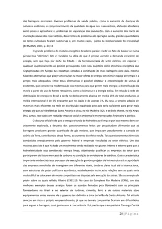 das barragens ocorreram diversos problemas de saúde pública, como o aumento de doenças de
natureza endêmica, o comprometimento da qualidade da água nos reservatórios, afetando atividades
como pesca e agricultura; e, problemas de seguranças das populações, com o aumento dos riscos de
inundação abaixo dos reservatórios, decorrentes de problemas de operação. Ainda, grandes quantidades
de terras cultiváveis ficaram submersas e, em muitos casos, perda da biodiversidade foi irreversível
(BERMANN, 2001, p. 43)18
        O grande problema do modelo energético brasileiro parece residir no fato de basear-se numa
perspectiva “ofertista”. Isto é, fundado na idéia de que é preciso atender a demanda crescente de
energia, sem que haja por parte do Estado – da tecnoburocracia do setor elétrico, em especial –
qualquer questionamento ao próprio pressuposto. Com isso, questões como eficiência energética são
negligenciadas em função das iniciativas voltadas à construção de mais barragens pelo país, mesmo
havendo alternativas que poderiam resultar na maior oferta de energia em menor espaço de tempo e a
preços mais adequados. Entre essas alternativas é possível destacar a repotenciação de usinas já
existentes, que consiste na modernização das mesmas para que gerem mais energia; a diversificação da
matriz a partir do uso de fontes renováveis, como a biomassa e a energia eólica. Em relação à rede de
distribuição de energia no Brasil a perda no deslocamento alcança em média 15% do total produzido. A
média internacional é de 5% enquanto que no Japão é de apenas 1%. Ou seja, a simples adoção de
materiais mais eficientes na rede de distribuição espalhada pelo país seria suficiente para gerar mais
energia do que as hidrelétricas Santo Antonio e Jirau, no rio Madeira (RO), e de Belo Monte, no rio Xingu
(PA), juntas. Isto tudo com reduzido impacto social e ambiental e menores custos financeiro e político.
        O discurso oficial é de que a energia oriunda de hidrelétricas é limpa e por isso mesmo deve ser
ativamente explorada, a despeito dos questionamentos feitos por pesquisadore afirmando que as
barragens produzem grande quantidade de gás metano, que impactam pesadamente a camada de
ozônio da Terra, contribuindo, dessa forma, ao aumento do efeito estufa. Tais questionamentos têm sido
combatidos energicamente pelo governo federal e empresas vinculadas ao setor elétrico. Um dos
motivos para isto é que há todo um movimento sendo realizado nos planos interno e externo para que a
hidroeletricidade seja considerada energia limpa, objetivando qualificar as empresas do setor para
participarem do futuro mercado de carbono na condição de vendedoras de créditos. Outra característica
importante evidenciada nos processos de execução de grandes projetos de infraestrutura é a capacidade
das empresas envolvidas de interagirem em diferentes níveis, desde o plano local até o internacional,
com estruturas de poder político e econômico, estabelecendo intrincadas relações sem as quais seria
muito difícil se colocarem de modo competitivo nas disputas pela execução das obras. São os arranjos de
poder sobre os quais refletiu Ribeiro (1991)19. No caso do Complexo Rio Madeira (CRM), um dos
melhores exemplos desses arranjos foram os acordos firmados pela Odebrecht com os principais
fornecedores no Brasil e no exterior de turbinas, cimento, ferro e de outros materiais e/ou
equipamentos antes mesmo de o governo ter definido a data do leilão de Santo Antonio. Tal atitude
colocou em risco o próprio empreendimento, já que as demais companhias ficariam em dificuldades
para erguer a barragem, caso ganhassem a concorrência. Foi preciso que a empreiteira Camargo Corrêa


                                                                                        28 | P á g i n a
 